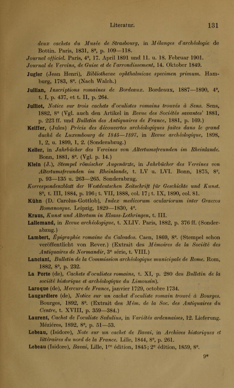 deux cachets du Musee de Strasbourg, in Melanges d archeologie de Bottin. Paris, 1831, 8°, p. 109—118. Journal offidel Paris, 4°, 17. April 1891 und 11. u. 18. Februar 1901. Journal de Vervins, de Guise et de Varrondissement, 14. Oktober 1849. Jugler (Jean Henri), Bibliothecae ophthalmicae specimen primum. Ham- burg, 1783, 8°. (Nach Walch.) Jullian, Inscriptions romaines de Bordeaux. Bordeaux, 1887—1890, 4°, t. I, p. 437, et t. II, p. 264. Julliot, Notice sur trois cachets d'oculistes romains trouves ä Sens. Sens, 1882, 8° (Vgl. auch den Artikel in Revue des Societes savantes' 1881, p. 223 ff. und Bulletin des Antiquair es de France, 1881, p. 169.) Keiffer, (Jules) Precis des decouvertes archeologiques faites dans le grand ducke de Luxembourg de 1845—1897, in Revue archeologique, 1898, ], 2, u. 1899, 1, 2. (Sonderabzug.) Keller, in Jahrbücher des Vereines von Altertums freunden im Rheinlande. Bonn, 1881, 8°. (Vgl. p. 14.) Klein (J.), Stempel römischer Augenärzte, in Jahrbücher des Vereines von Altertums freunden im Rheinlande, t. LV u. LVI. Bonn, 1875, 8°, p. 93—135 u. 263—265. Sonderabzug. Korrespondenzblatt der Westdeutschen Zeitschrift für Geschichte und Kunst. 8°, t, III, 1884, p. 196; t. VII, 1888, col. 17; t. IX, 1890, col. 81. Kühn (D. Carolus-Gottlob), Index medicorum oculariorum inter Graecos Romanosque. Leipzig, 1829—1830, 4°. Kraus, Kunst und Altertum in Elsass-Lothringen, t. III. Lallemand, in Revue archeologigue, t. XLIV. Paris, 1882, p. 376 ff. (Sonder- abzug. ) Lambert, Epigraphie romaine du Calvados. Caen, 1869, 8°. (Stempel schon veröffentlicht von Rever.) (Extrait des Memoires de la Societe des Antiquair es de Normandir, 3e serie, t. VIII.) Lanciani, Bulletin de la Commission archeologique municipale de Rome. Rom, 1882, 8°, p. 232. La Porte (de), Cachets d'oculistes romains, t. XI, p. 280 des Bulletin de la societe historique et archeologique du Limousin). Laroque (de), Mercure de France, janvier 1729, octobre 1734. Laugardiere (de), Notice sur un cachet d'oculiste romain trouve ä Bourges. Bourges, 1892, 8°. (Extrait des Mem. de la Soc. des Antiquair es du Centre, t. XVIII, p. 359—384.) Laurent, Cachet de Voculiste Sedulius, in Varietes ardennaises, 12. Lieferung. Mezieres, 1892, 8°, p. 51—53. Lebeau, (Isidore), Note sur un cachet de Bavai, in Archives historiques et litteraires du nord de la France. Lille, 1844, 8°, p. 261. Lebeau (Isidore), Bavai, Lille, lre edition, 1845; 2e edition, 1859, 8°. 9*