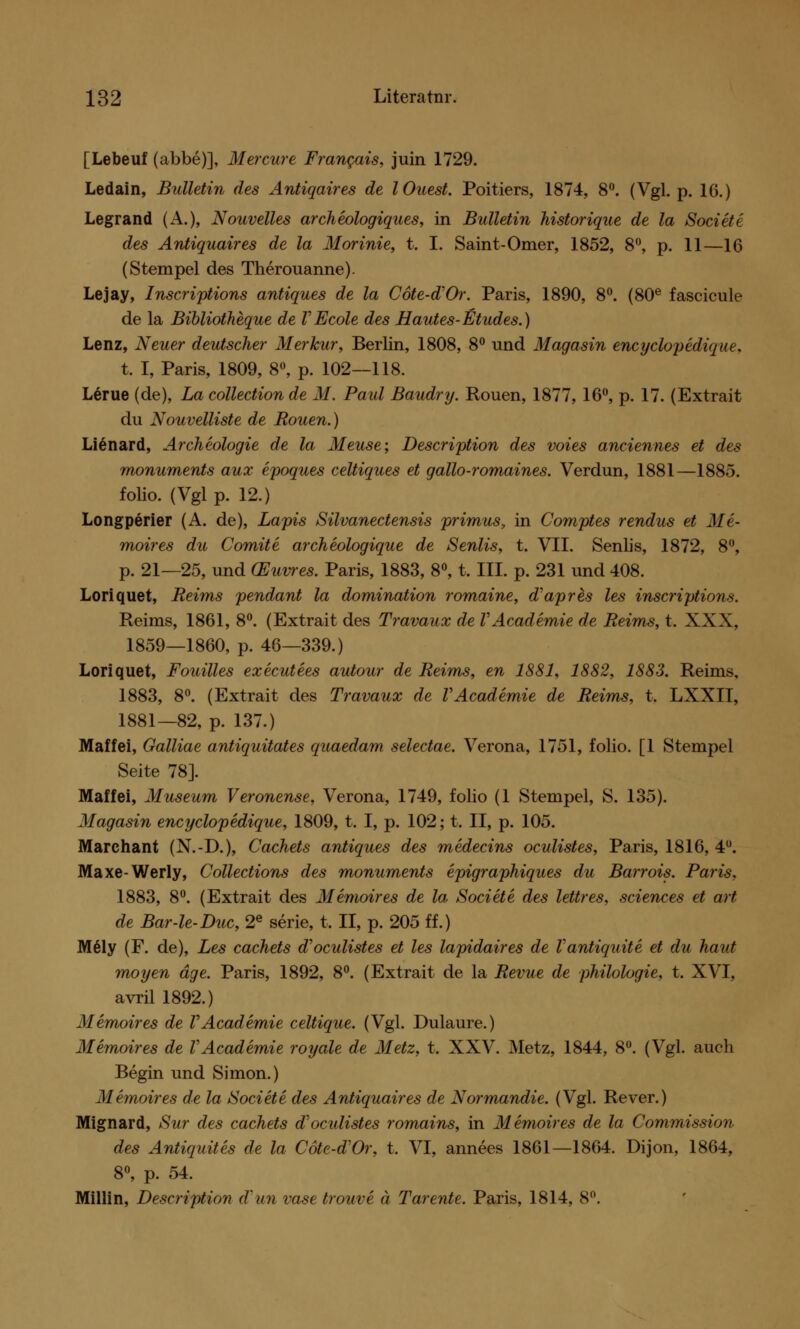 [Lebeuf (abbe)], Mercure Francais, juin 1729. Ledain, Bulletin des Antiqaires de lOuest. Poitiers, 1874, 8°. (Vgl. p. 16.) Legrand (A.), Nouvelles archeologiques, in Bulletin historique de la Societe des Antiquaires de la Morinie, t. I. Saint-Omer, 1852, 8°, p. 11—16 (Stempel des Therouanne). Lejay, Inscriptions antiques de la Cote-d'Or. Paris, 1890, 8°. (80e fascicule de la Bibliotheque de VEcole des Hautes-Etudes.) Lenz, Neuer deutscher Merkur, Berlin, 1808, 8° und Magasin encyclopedique. t. I, Paris, 1809, 8°, p. 102—118. Lerue (de), La collectionde M. Paul Baudry. Rouen, 1877, 16°, p. 17. (Extrait du Nouvelliste de Rouen.) Lienard, Archeologie de la Meuse; Description des voies anciennes et des monuments aux epoques celtiques et gallo-romaines. Verdun, 1881—1885. folio. (Vgl p. 12.) Longperier (A. de), Lapis Silvanectensis primus, in Comptes rendus et Me- moires du Comite archeologique de Senlis, t. VII. Senlis, 1872, 8°, p. 21—25, und (Euvres. Paris, 1883, 8°, t. III. p. 231 und 408. Loriquet, Reims pendant la domination romaine, d'apres les inscriptions. Reims, 1861, 8°. (Extrait des Travaux de VAcademie de Reims, t. XXX, 1859—1860, p. 46—339.) Loriquet, Fouilles executees autour de Reims, en 1881, 1882, 1883. Reims, 1883, 8°. (Extrait des Travaux de VAcademie de Reims, t. LXXII, 1881—82, p. 137.) Maffei, Galliae antiquitates quaedam selectae. Verona, 1751, folio. [1 Stempel Seite 78]. Maffei, Museum Veronense, Verona, 1749, folio (1 Stempel, S. 135). Magasin encyclopedique, 1809, t. I, p. 102; t. II, p. 105. Marchant (N.-D.), Cachets antiques des medecins oculistes, Paris, 1816, 4°. Maxe-Werly, Collections des monuments epigraphiques du Barrois. Paris, 1883, 8°. (Extrait des Memoires de la Societe des lettres, sciences et art de Bar-le-Duc, 2e serie, t, II, p. 205 ff.) M61y (F. de), Les cachets d'oculistes et les lapidaires de Vantiquite et du haut moyen dge. Paris, 1892, 8°. (Extrait de la Revue de philologie, t. XVI, avril 1892.) Memoires de VAcademie celtique. (Vgl. Dulaure.) Memoires de VAcademie royale de Metz, t. XXV. Metz, 1844, 8°. (Vgl. auch Begin und Simon.) Memoires de la Societe des Antiquaires de Normandie. (Vgl. Rever.) Mignard, Sur des cachets d'ocidistes romains, in Memoires de la Commission des Antiquites de la Cote-dVr, t, VI, annees 1861—1864. Dijon, 1864, 8°, p. 54. Miliin, Description d'un vase trouve ä Tarente. Paris, 1814, 8°.