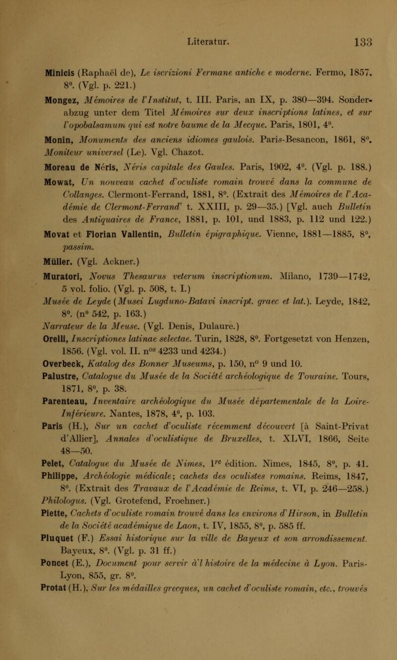 Minicis (Raphael de), Le iscrizioni Fermane antiche e moderne. Fermo, 1857, 8°. (Vgl. p. 221.) Mongez, Memoires de VInstüut, t. III. Paris, an IX, p. 380—394. Sonder- abzug unter dem Titel Memoires sur deux inscriptions latines, et sur V opobalsamum qui est notre bäume de la Mecque. Paris, 1801, 4°. Monin, Monuments des anciens idiomes gaulois. Paris-Besancon, 1861, 8°. Moniteur universel (Le). Vgl. Chazot. Moreau de Neris, Neris capitale des Gaules. Paris, 1902, 4°. (Vgl. p. 188.) Mowat, Un nouveau cachet d'oculiste romain trouve dans la commune de Collanges. Clermont-Ferrand, 1881, 8°. (Extrait des Memoires de V Aca- demie de Clermont-Ferrand' t. XXIII, p. 29—35.) [Vgl. auch Bulletin des Antiquaires de France, 1881, p. 101, und 1883, p. 112 und 122.) Movat et Florian Vallentin, Bulletin epigraphique. Vienne, 1881—1885, 8°, passim. Müller. (Vgl. Ackner.) Muratori, Novus Thesaurus veterum inscriptionum. Milano, 1739—1742, 5 vol. folio. (Vgl. p. 508, t. I.) Musee de Leyde (Musei Lugduno-Batavi inscript. graec et lat.). Leyde, 1842, 8°. (n° 542, p. 163.) Narrateur de la Meuse. (Vgl. Denis, Dulaure.) Orelli, Inscriptiones latinae selectae. Turin, 1828, 8°. Fortgesetzt von Henzen, 1856. (Vgl. vol. IL nos 4233 und 4234.) Overbeck, Katalog des Bonner Museums, p. 150, n° 9 und 10. Palustre, Catalogue du Musee de la Societe archeologique de Touraine. Tours, 1871, 8°, p. 38. Parenteau, Inventaire archeologique du Musee departementale de la Loire- Inferieure. Nantes, 1878, 4°, p. 103. Paris (H.), Sur un cachet aVoculiste recemment decouvert [ä Saint-Privat d'Allier], Annales d'oculistique de Bruxelles, t. XLVI, 1866, Seite 48—50. Pelet, Catalogue du Musee de Nimes, lre edition. Nimes, 1845, 8°, p. 4L Philippe, Arckeologie medicale; cachets des oculistes romains. Reims, 1847, 8°. (Extrait des Travaux de VAcademie de Reims, t. VI, p. 246—258.) Philologus. (Vgl. Grotefend, Froehner.) Piette, Cachets d'oculiste romain trouve dans les environs d'Hirson, in Bulletin de la Societe academique de Laon, t. IV, 1855, 8°, p. 585 ff. Pluquet (F.) Essai historique sur la ville de Bayeux et son arrondissement. Bayeux, 8°. (Vgl. p. 31 ff.) Poncet (E.), Document pour servir ä'lhistoire de la medecine ä Lyon. Paris- Lyon, 855, gr. 8°. Protat (H.). Sur les medailles grecques, un cachet d'oculiste romain, etc., trouves