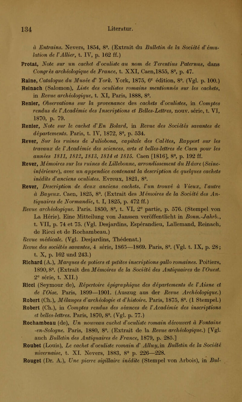 ä Entrains. Nevers, 1854, 8°. (Extrait du Bulletin de la Societe d'emu- lation de VAllier, t. IV, p. 162 ff.) Protat, Note sur un cachet d'oculiste au nom de Terentius Paternus, dans Congres archeologique de France, t. XXI, Caen,1855, 8°, p. 47. Raine, Catalogue du Musee d? York. York, 1875, 6e edition, 8°. (Vgl. p. 100.) Reinach (Salomon), Liste des oculistes romains mentionnes sur les cachets, in Revue archeologique, t. XI, Paris, 1888, 8°. Renier, Observations sur la provenance des cachets d'oculistes, in Comptes rendus de VAcademie des Inscriptions et Belles-Lettres, nouv. serie, t. VI, 1870, p. 79. Renier, Note sur le cachet d'En Bolard, in Revue des Societes savantes de departements. Paris, t. IV, 1872, 8°, p. 534. Rever, Sur les ruines de Juliobona, capitale des Caletes, Rapport sur les travaux de VAcademie des sciences, arts et belles-lettres de Caen pour les anne.es 1811, 1812, 1813, 1814 et 1815. Caen [1816], 8°, p. 192 ff. Rever, Memoires sur les ruines de Lillebonne, arrondissement du Hdvre (Seine- inferieure), avec un appendice contenant la description de quelques cachets inedits d'anciens oculistes. Evreux, 1821, 8°. Rever, Description de deux anciens cachets, Vun trouve ä Vieux, Vautre ä Bayeux. Caen, 1825, 8°. (Extrait des Memoires de la Societe des An- tiquaires de Normandie, t. I, 1825, p. 472 ff.) Revue archeologique. Paris. 1850, 8°, t. VI, 2e partie, p. 576. (Stempel von La Herie). Eine Mitteilung von Janssen veröffentlicht in Bonn.-Jahrb., t. VII, p. 74 et 75. (Vgl. Desjardins, Esperandieu, Lallemand, Reinach, de Ricci et de Rochambeau.) Revue medicale. (Vgl. Desjardins, Thedenat.) Revue des societes savantes, 4 serie, 1865—1869. Paris, 8°. (Vgl. t. IX, p. 28; t. X, p. 162 und 243.) Richard (A.), Marques de potiers et pelites inscriptions gallo romaines. Poitiers, 1890, 8°. (Extrait des Memoires de la Societe des Antiquaires de VOuest. 2e serie, t. XII.) Ricci (Seyrnour de), Repertoire epigraphique des departements de VAisne et de VOise. Paris, 1899—1901. (Auszug aus der Revue Archeologique.) Robert (Ch.), Melanges d'archeologie et d'histoire. Paris, 1875, 8°. (1 Stempel.) Robert (Ch.), in Comptes rendus des seances de VAcademie des inscriptions et belles-lettres. Paris, 1870, 8°. (Vgl. p. 77.) Rochambeau (de), Un nouveau cachet d'oculiste romain decouvert ä Fontaine -en-Sologne. Paris, 1880, 8°. (Extrait de la Revue archeologique.) [Vgl. auch Bulletin des Antiquaires de France, 1879, p. 285.] Roubet (Louis), Le cachet d'oculiste romain a Alluy, in Bulletin de la Societe nivernaise, t. XI. Nevers, 1883, 8° p. 226—228. Rouget (Dr. A.), Une pierre sigillaire inedite (Stempel von Arbois), in Bul-