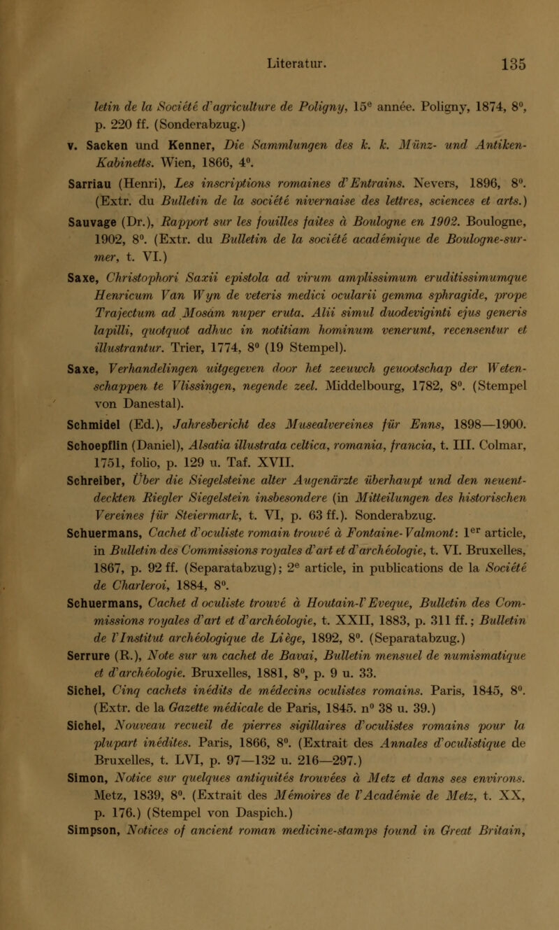 letin de la Societe d'agriculture de Poligny, 15e annee. Poligny, 1874, 8°, p. 220 ff. (Sonderabzug.) v. Sacken und Kenner, Die Sammlungen des k. k. Münz- und Antiken- Kabinetts. Wien, 186G, 4°. Sarriau (Henri), Les inscriptions romaines d Entrains. Nevers, 1896, 8°. (Extr. du Bulletin de la societe nivernaise des lettres, sciences et arts.) Sau vage (Dr.), Rapport sur les jouilles faites ä Boulogne en 1902. Boulogne, 1902, 8°. (Extr. du Bulletin de la societe academique de Boulogne-sur- mer, t. VI.) Saxe, Christophori Saxii epistola ad virum amplissimum eruditissimumque Henricum Van Wyn de veteris medici ocularii gemma sphragide, prope Trajectum ad Mosäm nuper eruta. Alii simul duodeviginti ejus generis lapilli, quotquot adhuc in notitiam hominum venerunt, recensentur et illustrantur. Trier, 1774, 8° (19 Stempel). Saxe, Verhandelingen uitgegeven door het zeeuwch geuootschap der Weten- schappen te Vlissingen, negende zeel. Middelbourg, 1782, 8°. (Stempel von Danestal). Schmidel (Ed.), Jahresbericht des Musealvereines für Enns, 1898—1900. Schoepflin (Daniel), Alsatia illustrata celtica, romunia, francia, t. III. Colmar, 1751, folio, p. 129 u. Taf. XVII. Schreiber, Über die Siegelsteine alter Augenärzte überhaupt und den neuent- deckten Riegler Siegelstein insbesondere (in Mitteilungen des historischen Vereines für Steiermark, t. VI, p. 63 ff.). Sonderabzug. Schuermans, Cachet d'oculiste romain trouve ä Fontaine- Valmont: 1er article, in Bulletin des Commissions royalcs d'art et darcheologie, t. VI. Bruxelles, 1867, p. 92 ff. (Separatabzug); 2e article, in publications de la Societe de Charleroi, 1884, 8°. Schuermans, Cachet doculiste trouve ä Houtain-VEveque, Bulletin des Com- missions royales d'art et d'archeologie, t. XXII, 1883, p. 311 ff.; Bulletin de VInstitut archeologique de Liege, 1892, 8°. (Separatabzug.) Serrure (R.), Note sur un cachet de Bavai, Bulletin mensuel de numismatique et d'archeologie. Bruxelles, 1881, 8°, p. 9 u. 33. Sichel, Cinq cachets inedits de medecins oadistes romains. Paris, 1845, 8°. (Extr. de la Gazette medicale de Paris, 1845. n° 38 u. 39.) Sichel, Nouveau recueil de pierres sigillaires d'oculistes romains pour la plupart inedites. Paris, 1866, 8°. (Extrait des Annales d'oculistique de Bruxelles, t. LVI, p. 97—132 u. 216—297.) Simon, Notice sur quelques antiquites trouvees ä Metz et dans ses environs. Metz, 1839, 8°. (Extrait des Memoires de VAcademie de Metz, t. XX, p. 176.) (Stempel von Daspich.) Simpson, Notices of ancient roman medicine-stamps found in Great Britain,
