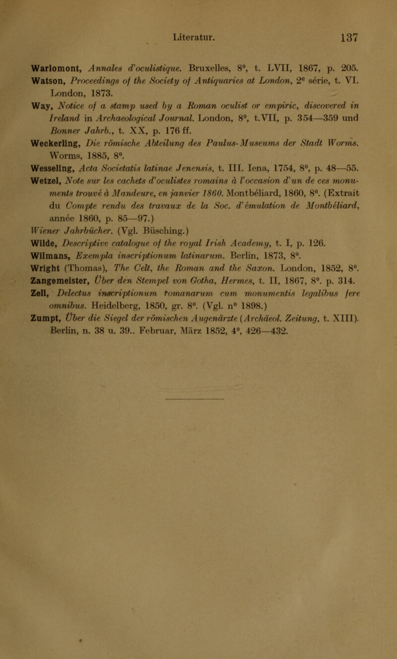 Warlomont, Annales d'oculistique. Bruxelles, 8°, t. LVII, 1867, p. 205. Watson, Proceedings of the Society of Antiquaries at London, 2e serie, t. VI. London, 1873. Way, Notice of a stamp used by a Roman oculist or empiric, discovered in Ireland in Archaeological Journal. London, 8°, t.VII, p. 354—359 und Bonner Jahrb., t. XX, p. 176 ff. Weckerling, Die römische Abteilung des Paulus-Museums der Stadt Worms. Worms, 1885, 8°. Wesseling, Acta Societatis latinae Jenensis, t. III. Iena, 1754, 8°, p. 48—55. Wetzel, Note sur les cachets d'oculistes romains ä Voccasion d'un de ces monu- ments trouve ä Mandeure, en janvier 1860. Montbeliard, 1860, 8°. (Extrait du Compte rendu des travaux de la Soc. d'emulation de Montbeliard, annee 1860, p. 85—97.) Wiener Jahrbücher. (Vgl. Büsching.) Wilde, Descriptive catalogue of the royal Irish Academy, t. I, p. 126. Wilmans, Exempla inscriptionum latinarum. Berlin, 1873, 8°. Wright (Thomas), The Celt, the Roman and the Saxon. London, 1852, 8°. Zangemeister, Über den Stempel von Gotha, Hermes, t. II, 1867, 8°. p. 314. Zell, Delectus inscriptionum Tomanarum cum monumentis legalibus fere omnibus. Heidelberg, 1850, gr. 8°. (Vgl. n° 1898.) Zumpt, Über die Siegel der römischen Augenärzte (Archäeol. Zeitung, t. XIII). Berlin, n. 38 u. 39.. Februar, März 1852, 4°, 426—432.