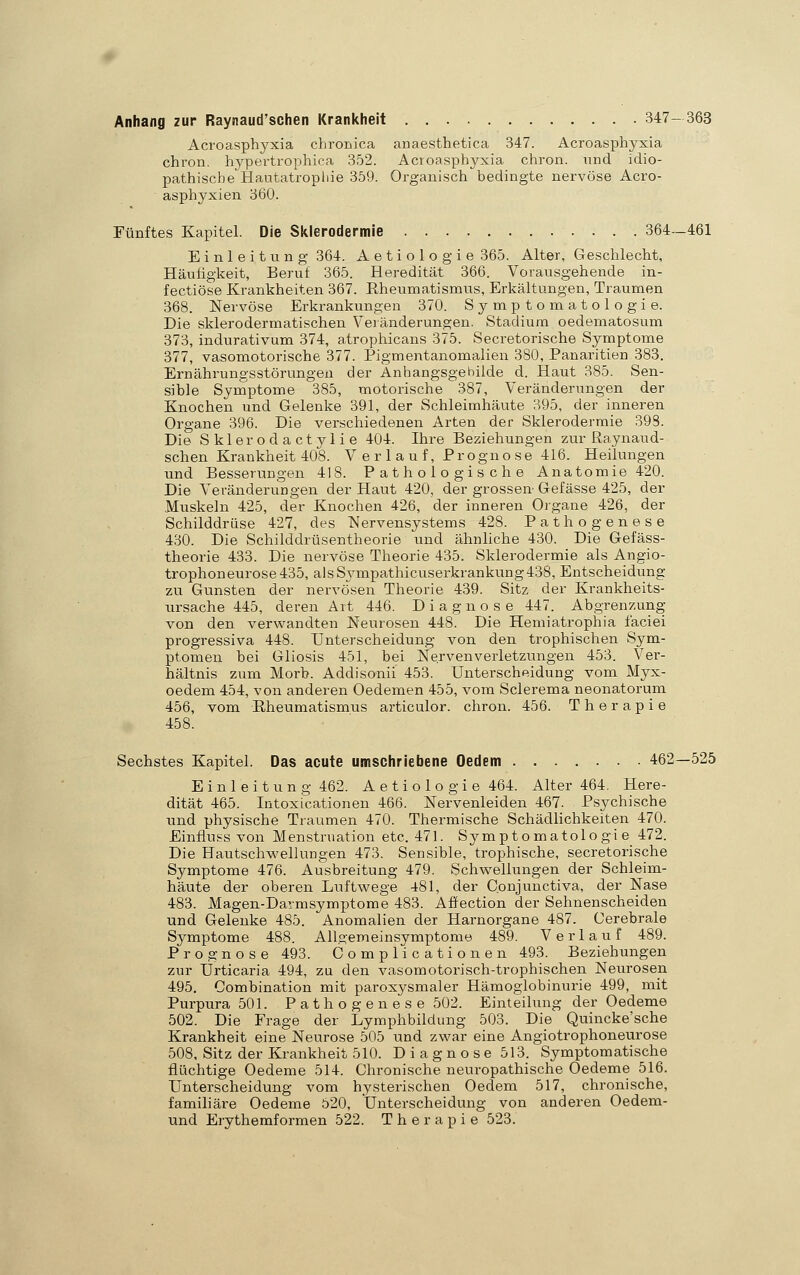 Anhang zur Raynaud'schen Krankheit 347-363 Acroasphyxia chronica anaesthetica 347. Acroasphyxia chron. hypertrophica 352. Acroasphyxia chron. und idio- pathische Hautatropliie 359. Organisch bedingte nervöse Acro- asphyxien 360. Fünftes Kapitel. Die Sklerodermie 364—461 Einleitung 364. Aetiologie 365. Alter, Geschlecht, Häuügkeit, Beruf 365. Heredität 366. Vorausgehende in- fectiöse Krankheiten 367. Eheumatismus, Erkältungen, Traumen 368. Nervöse Erkrankungen 370. Symptomatologie. Die sklerodermatischen Veiänderungen. Stadium oedematosum 373, indurativum 374, atrophicans 375. Secretorische Symptome 377, vasomotorische 377. Pigmentanomalien 380, Panaritien 383. Ernährungsstörungen der Anhangsgebilde d. Haut 385. Sen- sible Syniptome 385, motorische 387, Veränderungen der Knochen und Gelenke 391, der Schleimhäute 395, der inneren Organe 396. Die verschiedenen Arten der Sklerodermie 398. Die Skierodactylie 404. Ihre Beziehungen zur ßaynaud- schen Krankheit 408. V e r 1 a u f, Progno se 416. Heilungen und Besserungen 418. Pathologische Anatomie 420. Die Vei-änderungen der Haut 420, der grossen-Gefässe 425, der Muskeln 425, der Knochen 426, der inneren Organe 426, der Schilddrüse 427, des Nervensystems 428. Pathogenese 430. Die Schilddrüsentheorie und ähnliche 430. Die Gefäss- theorie 433. Die nervöse Theorie 435. Sklerodermie als Angio- trophoneurose435, alsSympathicuserkrankung438, Entscheidung zu Gunsten der nervösen Theorie 439. Sitz der Krankheits- ursache 445, deren Art 446. Diagnose 447. Abgrenzung von den verwandten Neurosen 448. Die Hemiatrophia faciei progressiva 448. Unterscheidung von den trophischen Sym- ptomen bei Gliosis 451, bei Nervenverletzungen 453. Ver- hältnis zum Morb. Addisonii 453. Unterscheidung vom Myx- oedem 454, von anderen Oedemen 455, vom Sclerema neonatorum 456, vom Eheumatismus articulor. chron. 456. Therapie 458. Sechstes Kapitel. Das acute umschriebene Oedem 462—525 Einleitung 462. Aetiologie 464. Alter 464. Here- dität 465. Intoxicationen 466. Nervenleiden 467. Psychische und physische Traumen 470. Thermische Schädlichkeiten 470. Einfluss von Menstruation etc. 471. Symptomatologie 472. Die Hautschwellungen 473. Sensible, trophische, secretorische Symptome 476. Ausbreitung 479. Schw^ellungen der Schleim- häute der oberen Luftwege 481, der C.onjunctiva, der Nase 483. Magen-Darmsymptome 483. Affection der Sehnenscheiden und Gelenke 485. Anomalien der Harnorgane 487. Cerebrale Symptome 488. Allgemeinsymptome 489. Verlauf 489. Prognose 493. Complicationen 493. Beziehungen zur Urticaria 494, zu den vasomotorisch-trophischen Neurosen 495. Combination mit paroxysmaler Hämoglobinurie 499, mit Purpura 501. Pathogenese 502. Einteilung der Oedeme 502. Die Frage der Lymphbildung 503. Die Quincke'sche Krankheit eine Neurose 505 und zwar eine Angiotrophoneurose 508, Sitz der Krankheit 510. Diagnose 513. Symptomatische flüchtige Oedeme 514. Chronische neuropathische Oedeme 516. Unterscheidung vom hysterischen Oedem 517, chronische, familiäre Oedeme 520, Unterscheidung von anderen Oedem- und Erythemformen 522. Therapie 523.