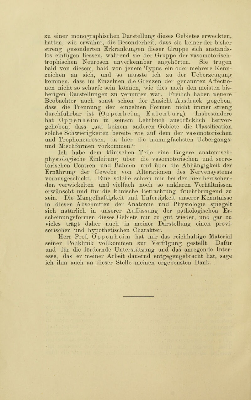 zu einer monographischen Darstellung dieses Gebietes erweckten, hatten, wie erwähnt, die Besonderheit, dass sie keiner der bisher streng gesonderten Erkrankungen dieser Gruppe sich anstands- los einfügen Hessen, während sie der Gruppe der vasomotorisch- trophischen Neurosen unverkennbar angehörten. Sie trugen bald von diesem, bald von jenem Typus ein oder mehrere Kenn- zeichen an sich, und so musste ich zu der Ueberzeugung kommen, dass im Einzelnen die Grenzen der genannten Affectio- nen nicht so scharfe sein können, wie dies nach den meisten bis- herigen Darstellungen zu vermuten war. Freilich haben neuere Beobachter auch sonst schon der Ansicht Ausdruck gegeben, dass die Trennung der einzelnen Formen nicht immer streng durchführbar ist (Oppenheim, Eulenburg). Insbesondere hat Oppenheim in seinem Lehrbuch ausdrücklich hervor- gehoben, dass „auf keinem anderen Gebiete die Classification solche Schwierigkeiten bereite wie auf dem der vasomotorischen und Trophoneurosen, da hier die mannigfachsten Uebergangs- und Mischformen vorkommen. Ich habe dem klinischen Teile eine längere anatomisch- physiologische Einleitung über die vasomotorischen und secre- torischen Centren und Bahnen und über die Abhängigkeit der Ernährung der Gewebe von Alterationen des Nervensystems vorausgeschickt. Eine solche schien mir bei den hier herrschen- den verwickelten und vielfach noch so unklaren Verhältnissen erwünscht und für die klinische Betrachtung fruchtbringend zu sein. Die Mangelhaftigkeit und Unfertigkeit unserer Kenntnisse in diesen Abschnitten der Anatomie und Physiologie spiegelt sich natürlich in unserer Auffassung der pathologischen Er- scheinungsformen dieses Gebiets nur zu gut wieder, und gar zu vieles trägt daher auch in meiner Darstellung einen provi- sorischen und hypothetischen Charakter. Herr Prof. Oppenheim hat mir das reichhaltige Material seiner Poliklinik vollkommen zur Yerfügung gestellt. Dafür und für die fördernde Unterstützung und das anregende Inter- esse, das er meiner Arbeit dauernd entgegengebracht hat, sage ich ihm auch an dieser Stelle meinen ergebensten Dank.