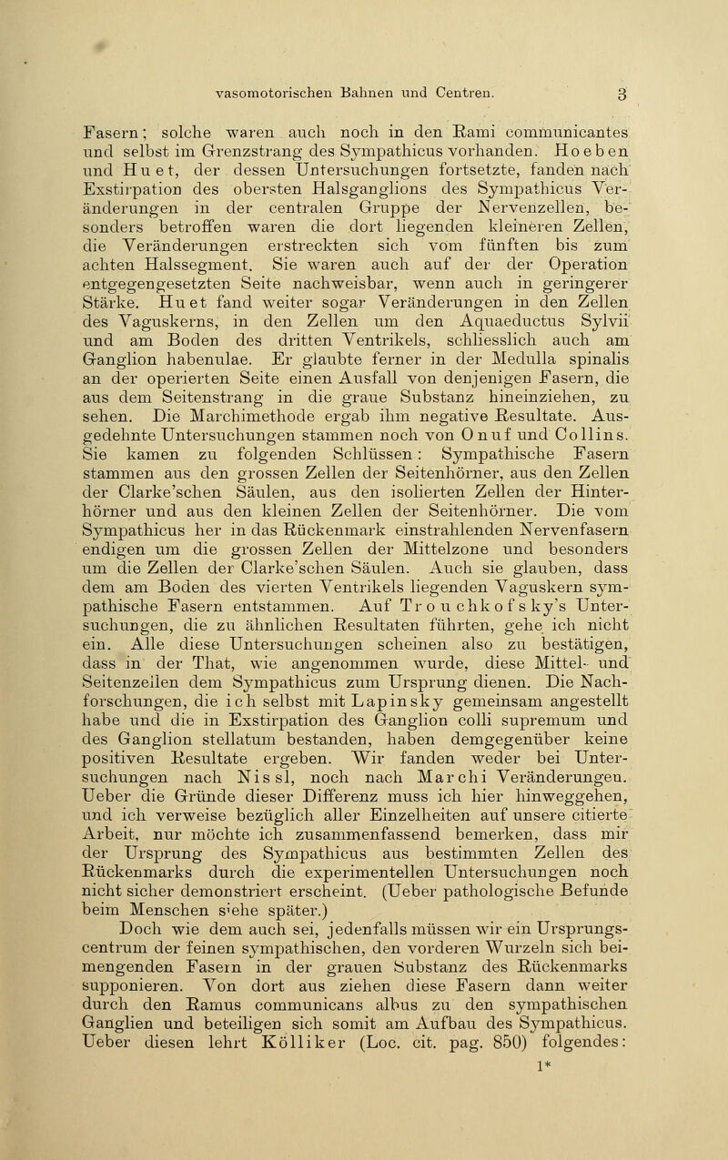 Fasern; solche waren auch noch in den Rami communicantes lind selbst im Grenzstrang des Sympathicus vorhanden. Ho eben und H u e t, der dessen Untersuchungen fortsetzte, fanden nach' Exstirpation des obersten Halsganglions des Sympathicus Ver- änderungen in der centralen Gruppe der Nervenzellen, be- sonders betroffen waren die dort liegenden kleineren Zellen, die Yeränderungen erstreckten sich vom fünften bis zum' achten Halssegment. Sie waren auch auf der der Operation entgegengesetzten Seite nachweisbar, wenn auch in geringerer Stärke. Hu et fand weiter sogar Veränderungen in den Zellen des Vaguskerns, in den Zellen um den Aquaeductus Sylvii' und am Boden des dritten Ventrikels, schliesslich auch am' Ganglion habenulae. Er glaubte ferner in der Medulla spinalis an der operierten Seite einen Ausfall von denjenigen Fasern, die aus dem Seitenstrang in die graue Substanz hineinziehen, zu sehen. Die Marchimethode ergab ihm negative Resultate. Aus- gedehnte Untersuchungen stammen noch von 0 nuf und Co Hins. Sie kamen zu folgenden Schlüssen: Sympathische Fasern stammen aus den grossen Zellen der Seitenhörner, aus den Zellen der Clarke'schen Säulen, aus den isolierten Zellen der Hinter- hörner und aus den kleinen Zellen der Seitenhörner. Die vom Sympathicus her in das Rückenmark einstrahlenden Nervenfasern endigen um die grossen Zellen der Mittelzone und besonders um die Zellen der Clarke'schen Säulen. Auch sie glauben, dass dem am Boden des vierten Ventrikels liegenden Vaguskern sym- pathische Fasern entstammen. Auf Tr o u chk o f s ky's Unter- suchungen, die zu ähnUchen Resultaten führten, gehe ich nicht ein. Alle diese Untersuchungen scheinen also zu bestätigen, dass in der That, wie angenommen wurde, diese Mittel- und' Seitenzeilen dem Sympathicus zum Ursprung dienen. Die Nach- forschungen, die ich selbst mit Lapinsky gemeinsam angestellt habe und die in Exstirpation des Ganglion colli supremum und des Ganglion stellatum bestanden, haben demgegenüber keine positiven Resultate ergeben. Wir fanden weder bei Unter- suchungen nach Nissl, noch nach Marchi Veränderungen, Ueber die Gründe dieser Differenz muss ich hier hinweggehen, und ich verweise bezüglich aller Einzelheiten auf unsere citierte Arbeit, nur möchte ich zusammenfassend bemerken, dass mir der Ursprung des Sympathicus aus bestimmten Zellen des Rückenmarks durch die experimentellen Untersuchungen noch nicht sicher demonstriert erscheint. (Ueber pathologische Befunde beim Menschen s^ehe später.) Doch wie dem auch sei, jedenfalls müssen wir ein Ursprungs- centrum der feinen sympathischen, den vorderen Wurzeln sich bei- mengenden Fasern in der grauen Substanz des Rückenmarks supponieren. Von dort aus ziehen diese Fasern dann weiter durch den Rarnus communicans albus zu den sympathischen Ganglien und beteiligen sich somit am Aufbau des Sympathicus. Ueber diesen lehrt Kölliker (Loc. cit. pag. 850) folgendes: 1*