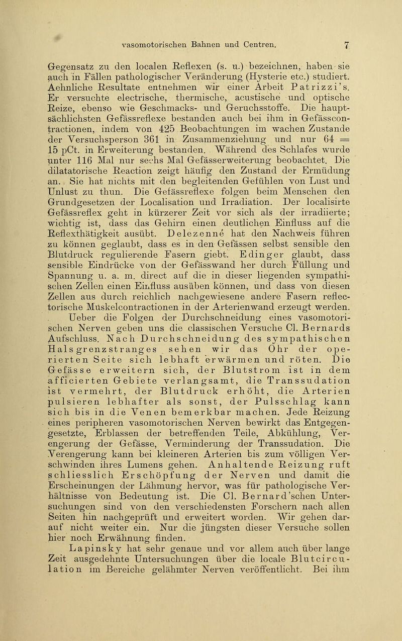 Gregensatz zu den localen Reflexen (s. n.) bezeichnen, haben sie aucii in Fällen pathologischer Veränderung (Hysterie etc.) studiert. Aehnliche Resultate entnehmen wir einer Arbeit Patrizzi's. Er versuchte electrische, thermische, acustische und optische Reize, ebenso wie Geschmacks- und Geruchsstoffe. Die haupt- sächlichsten Gefässreflexe bestanden auch bei ihm in Gefässcon- tractionen, indem von 425 Beobachtungen im wachen Zustande der Versuchsperson 361 in Zusammenziehung und nur 64 = 15 pCt. in Erweiterung bestanden. Während des Schlafes wurde unter 116 Mal nur sechs Mal Gefässerweiterung beobachtet. Die dilatatorische Reaction zeigt häufig den Zustand der Ermüdung an. Sie hat nichts mit den begleitenden Gefühlen von Lust und Unlust zu thnn. Die Gefässreflexe folgen beim Menschen den Grundgesetzen der Localisation und Irradiation. Der localisirte Gefässreflex geht in kürzerer Zeit vor sich als der irradiierte; wichtig ist, dass das Gehirn einen deutlichen Einfluss auf die Reflexthätigkeit ausübt. Delezenne hat den Nachweis führen zu können geglaubt, dass es in den Gefässen selbst sensible den Blutdruck regulierende Fasern giebt. E ding er glaubt, dass sensible Eindrücke von der Gefässwand her durch Füllung und Spannung u. a. m. direct auf die in dieser liegenden Sympathie sehen Zellen einen Einfluss ausüben können, und dass von diesen Zellen aus durch reichlich nachgewiesene andere Fasern reflec- torische Muskelcontractionen in der Arterienwand erzeugt werden. üeber die Folgen der purchschneidung eines vasomotori- schen Nerven geben uns die classischen Versuche Gl. Bernards Anfschluss. Nach Durchschneidung des sympathischen Hai s grenz st rang es sehen wir das Ohr der ope- rierten Seite sich lebhaft erwärmen und röten. Die Gefässe erweitern sich, der Blutstrom ist in dem afficierten Gebiete verlangsamt, die Transsudation ist vermehrt, der Blutdruck erhöht, die Arterien pulsieren lebhafter als sonst, der Pulsschlag kann sich bis in die Venen bemerkbar machen. Jede Reizung eines peripheren vasomotorischen Nerven bewirkt das Entgegen- gesetzte, Erblassen der betreffenden Teile, Abkühlung, Ver- engerung der Gefässe, Verminderung der Transsudation. Die Verengerung kann bei kleineren Arterien bis zum völligen Ver- schwinden ihres Lumens gehen. Anhaltende Reizung ruft schliesslich Erschöpfung der Nerven und damit die Erscheinungen der Lähmung hervor, was für pathologische Ver- hältnisse von Bedeutung ist. Die Gl. Bernard'sehen Unter- suchungen sind von den verschiedensten Forschern nach allen Seiten hin nachgeprüft und erweitert worden. Wir gehen dar- auf nicht weiter ein. Nur die jüngsten dieser Versuche sollen hier noch Erwähnung finden. Lapinsky hat sehr genaue und vor allem auch über lange Zeit ausgedehnte Untersuchungen über die locale Blutcircu- lation im Bereiche gelähmter Nerven veröffentlicht. Bei ihm