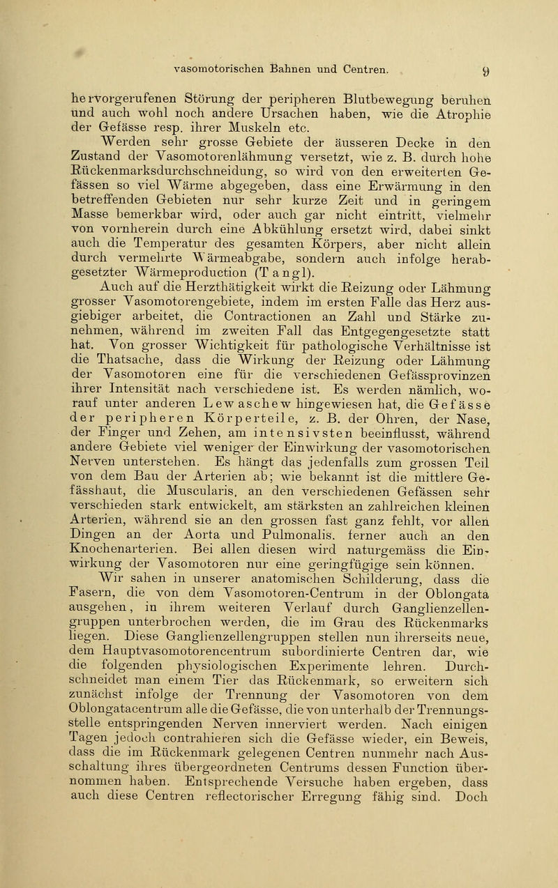hervorgerufenen Störung der peripheren Blutbewegung beruhen und auch wohl noch andere Ursachen haben, wie die Atrophie der Gefässe resp. ihrer Muskeln etc. Werden sehr grosse Gebiete der äusseren Decke in den Zustand der Vasomotorenlähmung versetzt, wie z, B. durch hohe Rückenmarksdurchschneidung, so wird von den erweiterten Ge- fässen so viel Wärme abgegeben, dass eine Erwärmung in den betreffenden Gebieten nur sehr kurze Zeit und in geringem Masse bemerkbar wird, oder auch gar nicht eintritt, vielmehr von vornherein durch eine Abkühlung ersetzt wird, dabei sinkt auch die Temperatur des gesamten Körpers, aber nicht allein durch vermehrte Wärmeabgabe, sondern auch infolge herab- gesetzter Wärmeproduction (Tangl). Auch auf die Herzthätigkeit wirkt die Reizung oder Lähmung grosser Vasomotorengebiete, indem im ersten Falle das Herz aus- giebiger arbeitet, die Contractionen an Zahl und Stärke zu- nehmen, während im zweiten Fall das Entgegengesetzte statt hat. Von grosser Wichtigkeit für pathologische Verhältnisse ist die Thatsache, dass die Wirkung der Reizung oder Lähmung der Vasomotoren eine für die verschiedenen Gefässprovinzen ihrer Intensität nach verschiedene ist. Es werden nämlich, wo- rauf unter anderen Lew aschew hingewiesen hat, die Gefässe der peripheren Körperteile, z. B. der Ohren, der Nase, der Finger und Zehen, am intensivsten beeiniiusst, während andere Gebiete viel weniger der Einwirkung der vasomotorischen Nerven unterstehen. Es hängt das jedenfalls zum grossen Teil von dem Bau der Arterien ab; wie bekannt ist die mittlere Ge- fässhaut, die Muscularis. an den verschiedenen Gefässen sehr verschieden stark entwickelt, am stärksten an zahlreichen kleinen Arterien, während sie an den grossen fast ganz fehlt, vor allen Dingen an der Aorta und Pulmonalis. ferner auch an den Knochenarterien. Bei allen diesen wird naturgemäss die Ein- wirkung der Vasomotoren nur eine geringfügige sein können. Wir sahen in unserer anatomischen Schilderung, dass die Fasern, die von dem Vasomotoren-Centrum in der Oblongata ausgehen, in ihrem weiteren Verlauf durch Ganglienzellen- gruppen unterbrochen werden, die im Grau des Rückenmarks liegen. Diese Ganglienzellengruppen stellen nun ihrerseits neue, dem Hauptvasomotorencentrum subordinierte Centren dar, wie die folgenden physiologischen Experimente lehren. Durch- schneidet man einem Tier das Rückenmark, so erweitern sich zunächst infolge der Trennung der Vasomotoren von dem Oblongatacentrum alle die Gefässe, die von unterhalb der Trennungs- stelle entspringenden Nerven innerviert werden. Nach einigen Tagen jedoch contrahieren sich die Gefässe wieder, ein Beweis, dass die im Rückenmark gelegenen Centren nunmehr nach Aus- schaltung ihres übergeordneten Centrums dessen Function über- nommen haben. Entsprechende Versuche haben ergeben, dass auch diese Centren reüectorischer Erregung fähig sind. Doch