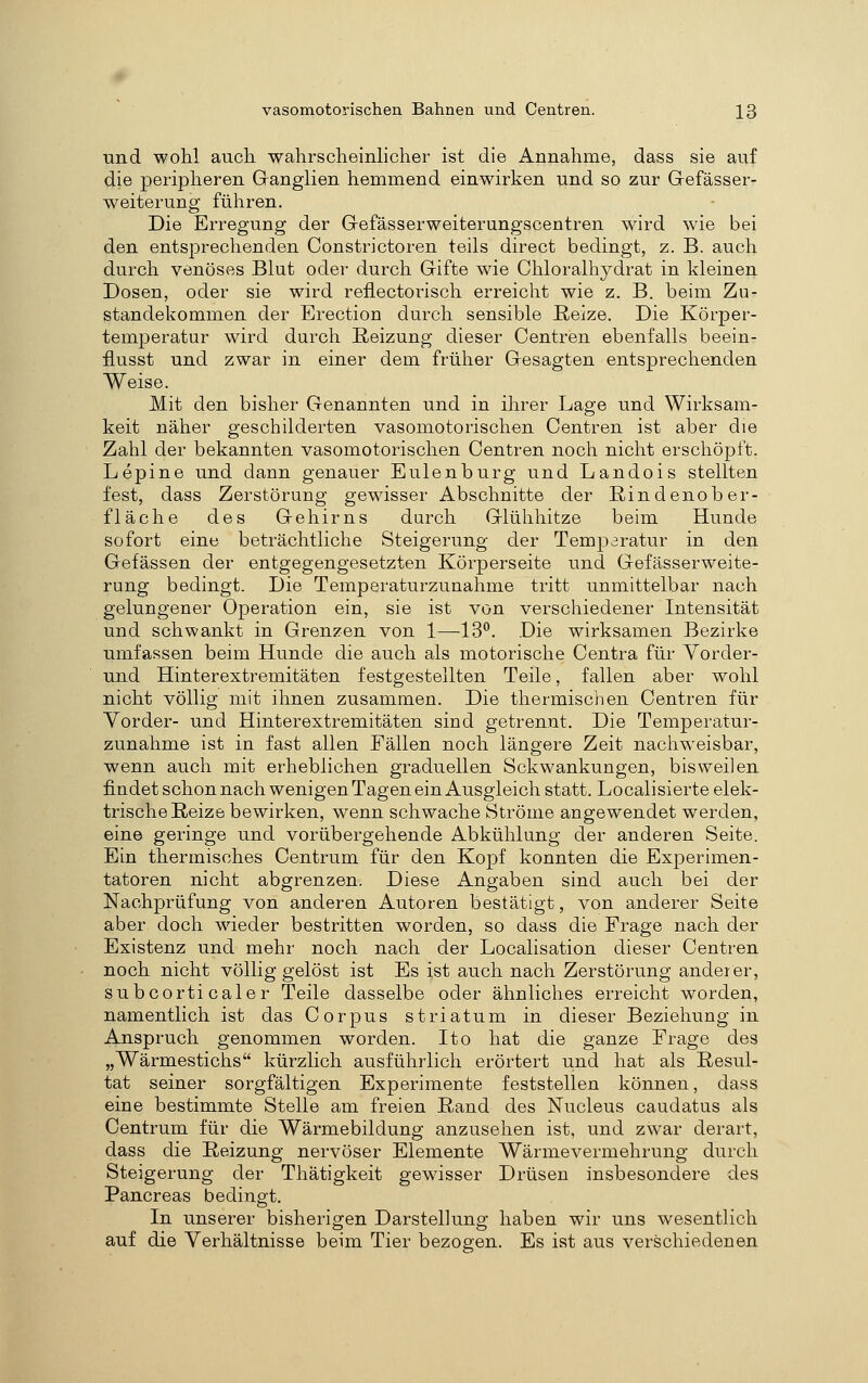 und wohl aucli wahrscheinlicher ist die Annahme, dass sie auf die peripheren Ganglien hemmend einwirken und so zur Gefässer- weiterung führen. Die Erregung der Gefässerweiterungscentren ward wie bei den entsprechenden Constrictoren teils direct bedingt, z. B. auch durch venöses Blut oder durch Gifte wie Chloralhydrat in kleinen Dosen, oder sie wird reflectorisch erreicht wie z. B. beim Zu- standekommen der Erection durch sensible ßeize. Die Körper- temperatur wird durch Reizung dieser Centren ebenfalls beein- flusst und zwar in einer dem früher Gesagten entsprechenden Weise. Mit den bisher Genannten und in ihrer Lage und Wirksam- keit näher geschilderten vasomotorischen Centren ist aber die Zahl der bekannten vasomotorischen Centren noch nicht erschöpft. Lepine und dann genauer Eulenburg und Landois stellten fest, dass Zerstörung gewisser Abschnitte der Rindenober- fläche des Gehirns durch Glühhitze beim Hunde sofort eine beträchtliche Steigerung der Temperatur in den Gefässen der entgegengesetzten Körperseite und Gefässerweite- rung bedingt. Die Temperaturzunahme tritt unmittelbar nach gelungener Operation ein, sie ist von verschiedener Intensität und schwankt in Grenzen von 1—13*^. Die wirksamen Bezirke umfassen beim Hunde die auch als motorische Centra für Yorder- und Hinterextremitäten festgestellten Teile, fallen aber wohl nicht völlig mit ihnen zusammen. Die thermischen Centren für Vorder- und Hinterextremitäten sind getrennt. Die Temperatur- zunahme ist in fast allen Fällen noch längere Zeit nachw^eisbar, wenn auch mit erheblichen graduellen Schwankungen, bisweilen findet schon nach wenigen Tagen ein Ausgleich statt. Localisierte elek- trische Reize bewirken, wenn schwache Ströme angewendet werden, eine geringe und vorübergehende Abkühlung der anderen Seite. Ein thermisches Centrum für den Kopf konnten die Experimen- tatoren nicht abgrenzen. Diese Angaben sind auch bei der Nachprüfung von anderen Autoren bestätigt, von anderer Seite aber doch wieder bestritten worden, so dass die Frage nach der Existenz und mehr noch nach der Localisation dieser Centren noch nicht völlig gelöst ist Es ist auch nach Zerstörung anderer, subcorticaler Teile dasselbe oder ähnliches erreicht worden, namentlich ist das Corpus striatum in dieser Beziehung in Anspruch genommen worden. Ito hat die ganze Frage des „Wärmestichs kürzlich ausführlich erörtert und hat als Resul- tat seiner sorgfältigen Experimente feststellen können, dass eine bestimmte Stelle am freien Rand des Nucleus caudatus als Centrum für die Wärmebildung anzusehen ist, und zwar derart, dass die Reizung nervöser Elemente Wärmevermehrung durch Steigerung der Thätigkeit gewisser Drüsen insbesondere des Pancreas bedingt. In unserer bisherigen Darstellung haben wir uns wesentlich auf die Verhältnisse beim Tier bezogen. Es ist aus verschiedenen