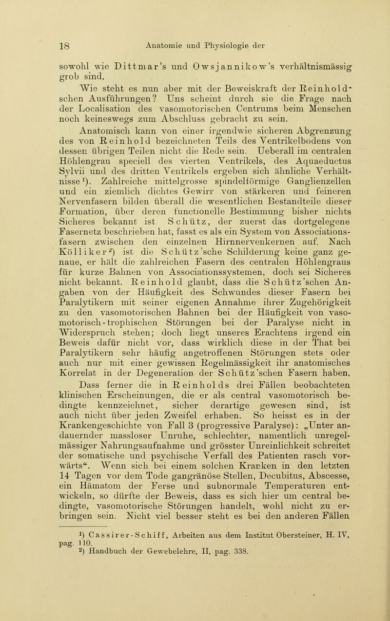 sowohl wie Di tt mar's und Owsjanniliow's verhältnismässig grob sind. Wie steht es nun aber mit der Beweiskraft der Reinhol d' sehen Ausführungen? Uns scheint durch sie die Frage nach der Localisation des vasomotorischen Centrums beim Menschen noch keineswegs zum Abschluss gebracht zu sein. Anatomisch kann von einer irgendwie sicheren Abgrenzung des von Reinhold bezeichneten Teils des Ventrikelbodens von dessen übrigen Teilen nicht die Rede sein. Ueberall im centralen Höhlengrau speciell des vierten Ventrikels, des Aquaeductus Sylvii und des dritten Ventrikels ergeben sich ähnliche Verhält- nisse^). Zahlreiche mittelgrosse spindelförmige Ganglienzellen und ein ziemlich dichtes Gewirr von stärkeren und feineren Nervenfasern bilden überall die wesentlichen Bestandteile dieser Formation, über deren functionelle Bestimmung bisher nichts Sicheres bekannt ist Schütz, der zuerst das dortgelegene Fasernetz beschrieben hat, fasst es als ein System von Associations- fasern zwischen den einzelnen Hirnnervenkernen auf. Nach Kolli ker-^) ist die Schütz'sehe Schilderung keine ganz ge- naue, er hält die zahlreichen Fasern des centralen Höhlengraus für kurze Bahnen von Associationssystemen, doch sei Sicheres nicht bekannt. Reinhold glaubt, dass die Schütz'sehen An- gaben von der Häufigkeit des Schwundes dieser Fasern bei Paralytikern mit seiner eigenen Annahme ihrer Zugehörigkeit zu den vasomotorischen Bahnen bei der Häufigkeit von vaso- motorisch-trophischen Störungen bei der Paralyse nicht in Widerspruch stehen; doch liegt unseres Erachtens irgend ein Beweis dafür nicht vor, dass wirklich diese in der That bei Paralytikern sehr häufig angetroffenen Störungen stets oder auch nur mit einer gewissen Regelmässigkeit ihr anatomisches Korrelat in der Degeneration der Schütz'sehen Fasern haben. Dass ferner die in R einhol ds drei Fällen beobachteten klinischen Erscheinungen, die er als central vasomotorisch be- dingte kennzeichnet, sicher derartige gewesen sind, ist auch nicht über jeden Zweifel erhaben. So heisst es in der Krankengeschichte von Fall 3 (progressive Paralyse): „Unter an- dauernder massloser Unruhe, schlechter, namentlich unregel- mässiger Nahrungsaufnahme und grösster Unreinlichkeit schreitet der somatische und psychische Verfall des Patienten rasch vor- wärts. Wenn sich bei einem solchen Kranken in den letzten 14 Tagen vor dem Tode gangränöse Stellen, Decubitus, Abscesse, ein Hämatom der Ferse und subnormale Temperaturen ent- wickeln, so dürfte der Beweis, dass es sich hier um central be^ dingte, vasomotorische Störungen handelt, wohl nicht zu er- bringen sein. Nicht viel besser steht es bei den anderen Fällen 1) Cassirer-Schiff, Arbeiten ans dem Institut Obersteiner, H. IV, pag. 110. 2) Handbuch der Gewebelehre, II, pag. 338.