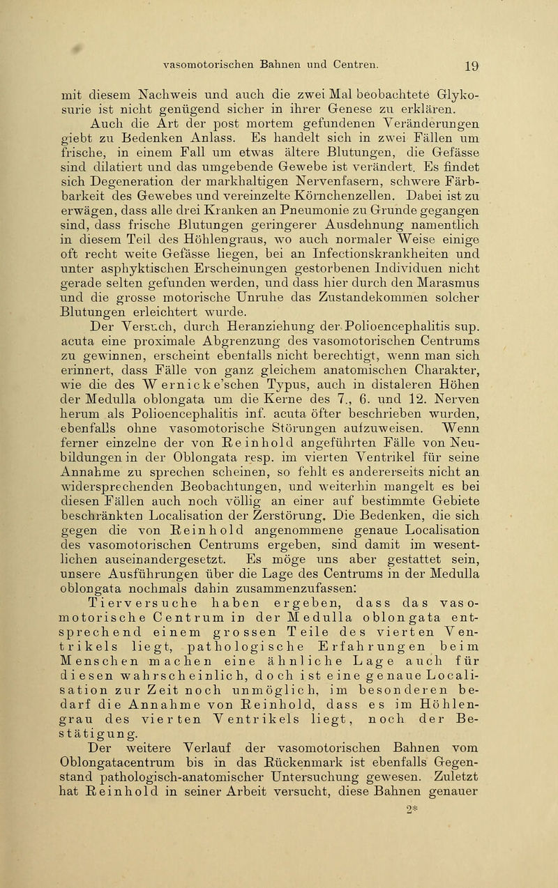 mit diesem Nachweis und auch die zwei Mal beobachtete Glyko-, surie ist nicht genügend sicher in ihrer Genese zu erklären. Auch die Art der post mortem gefundenen Yeränderungen giebt zu Bedenken Anlass. Es handelt sich in zwei Fällen um frische, in einem Fall um etwas ältere Blutungen, die Gefässe sind dilatiert und das umgebende Gewebe ist verändert. Es findet sich Degeneration der markhaltigen Nervenfasern, schwere Färb- barkeit des Gewebes und vereinzelte Körnchenzellen. Dabei ist zu erwägen, dass alle drei Kranken an Pneumonie zu Grunde gegangen sind, dass frische Blutungen geringerer Ausdehnung namentlich in diesem Teil des Höhlengraus, wo auch normaler Weise einige oft recht weite Gefässe liegen, bei an Infectionskrankheiten und unter asphyktischen Erscheinungen gestorbenen Individuen nicht gerade selten gefunden werden, und dass hier durch den Marasmus und die grosse motorische Unruhe das Zustandekommen solcher Blutungen erleichtert wurde. Der Versuch, durch Heranziehung der Polioencephalitis sup. acuta eine proximale Abgrenzung des vasomotorischen Centrums zu gewinnen, erscheint ebenlalls nicht berechtigt, wenn man sich erinnert, dass Fälle von ganz gleichem anatomischen Charakter, wie die des W ernicke'schen Typus, auch in distaleren Höhen der Medulla oblongata um die Kerne des 7., 6. und 12. Nerven herum als Polioencephalitis inf. acuta öfter beschrieben wurden, ebenfalls ohne vasomotorische Störungen aufzuweisen. Wenn ferner einzelne der von Reinhold angeführten Fälle von Neu- bildungen in der Oblongata resp. im vierten Ventrikel für seine Annahme zu sprechen scheinen, so fehlt es andererseits nicht an widersprechenden Beobachtungen, und weiterhin mangelt es bei diesen Fällen auch noch völlig an einer auf bestimmte Gebiete beschränkten Localisation der Zerstörung. Die Bedenken, die sich gegen die von Rein hold angenommene genaue Localisation des vasomotorischen Centrums ergeben, sind damit im wesent- lichen auseinandergesetzt. Es möge uns aber gestattet sein, unsere Ausführungen über die Lage des Centrums in der Medulla oblongata nochmals dahin zusammenzufassen: Tierversuche haben ergeben, dass das vaso- motorische Centrum in der Medulla oblongata ent- sprechend einem grossen Teile des vierten Ven- trikels liegt, pathologische Erfahrungen beim Menschen machen eine ähnliche Lage auch für diesen wahrscheinlich, doch ist eine genaue Locali- sation zur Zeit noch unmöglich, im besonderen be- darf die Annahme von Reinhold, dass es im Höhlen- grau des vierten Ventrikels liegt, noch der Be- stätigung. Der weitere Verlauf der vasomotorischen Bahnen vom Oblongatacentrum bis in das Rückenmark ist ebenfalls Gegen- stand pathologisch-anatomischer Untersuchung gewesen. Zuletzt hat Reinhold in seiner Arbeit versucht, diese Bahnen genauer