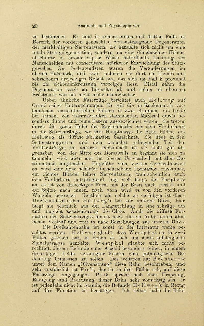 ZU bestimmen. Er fand in seinem ersten und dritten Falle im Bereich der vorderen gemischten Seitenstrangzone Degeneration der markhaltigen Nervenfasern. Es handelte sich nicht um eme totale Strangdegeneration, sondern um eine die einzelnen Höhen- abschnitte in circumscripter Weise betreffende Lichtung der Markscheiden mit consecutiver stärkerer Entwicklung des Stütz- gewebes. Am bedeutendsten waren die Yeränderunoen im oberen Halsmark, und zwar nahmen sie dort ein kleines um- schriebenes dreieckiges Gebiet ein, das sich im Fall 3 proximal bis zur Schleifenkreuzung verfolgen liess. Distal nahm die Degeneration rasch an Intensität ab und schon im obersten Brustmark war sie nicht mehr nachweisbar. Ueber ähnliche Faserzüge berichtet auch He 11 weg auf Grund seiner Untersuchungen. Er teilt die im Rückenmark vor- handenen vasomotorischen Bahnen in zwei Gruppen, die beide bei seinem von Geisteskranken stammenden Material durch be- sonders dünne und feine Fasern ausgezeichnet waren. Sie treten durch die ganze Höhe des Rückenmarks aus dem Vorderhorn in die Seitenstränge, wo ihre Hauptmasse die Bahn bildet, die He 11 weg als diffuse Formation bezeichnet. Sie liegt in den Seitenstrangresten und dem zunächst anliegenden Teil der Vorderstränge, im unteren Dorsalmark ist sie nicht gut ab- grenzbar, von der Mitte des Dorsalteils an beginnt sie sich zu sammeln, wird aber erst im oberen Oervicalteil mit aller Be- stimmtheit abgrenzbar. Ungefähr vom vierten Cervicalnervea an wird eine neue schärfer umschriebene Formation erkennbar, ein dichtes Bündel feiner Nervenfasern, wahrscheinlich auch dem Vorderhorn entspringend, legt sich längs der Peripherie an, es ist von dreieckiger Form mit der Basis nach aussen und der Spitze nach innen, nach vorn wird es von den vorderen Wurzeln begrenzt. Deutlich als solche zu verfolgen ist diese Dreikantenbahn Hellweg's bis zur unteren Olive, hier biegt sie plötzlich aus der Längsrichtung in eine schräge um und umgiebt schalenförmig die Olive. Auch die diffuse For- mation des Seitenstranges nimmt nach diesem Autor einen ähn- lichen Verlauf und tritt in nahe Beziehungen zur unteren Olive. Die Dreikantenbahn ist sonst in der Litteratur wenig be- achtet worden. Hell weg glaubt, dass Westphal sie in zwei Fällen gesehen hat, in denen es sich um acute aufsteigende Spinalparalyse handelte. Westphal glaubte sich nicht be- rechtigt, diesem Befunde einer Anzahl besonders feiner, in einem dreieckigen Felde vereinigter Fasern eine pathologische Be- deutung beimessen zu sollen. Des weiteren hat Bechterew unter dem Namen „Olivenstrang diese Bahn beschrieben, und sehr ausführlich ist Pick, der sie in drei Fällen sah, auf diese Faserzüge eingegangen. Pick spricht sich über Ursprung, Endigung und Bedeutung dieser Bahn sehr vorsichtig aus, er ist jedenfalls nicht im Stande, die Befunde Hellweg's in Bezug auf ihre Function zu bestätigen. Ich selbst habe die Bahn