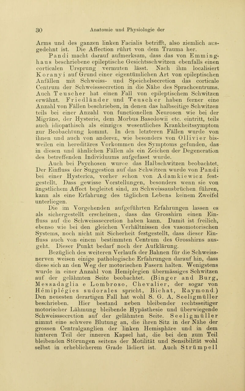 Arms und des ganzen linken Facialis betrifft, also ziemlich aus- gedehnt ist. Die Affection rührt von dem Trauma her. Pandi macht darauf aufmerksam, dass das von Emming- haus beschriebene epileptische Gresichtsschwitzen ebenfalls einen corticalen Ursprung vermuten lässt. Nach ihm localisiert Koranyi auf Grund einer eigentümlichen Art von epileptischen Anfällen mit Schweiss- und Speichelsecretion das corticale Centrum der Schweisssecretion in die Nähe des Sprachcentrums. Auch Teuscher hat einen Fall von epileptischem Schwitzen erwähnt. Friedländer und Teuscher haben ferner eine Anzahl von Fällen beschrieben, in denen das halbseitige Schwitzen teils bei einer Anzahl von functionellen Neurosen wie bei der Migräne, der Hysterie, dem Morbus Basedowii etc. eintritt, teils auch idiopathisch als einziges wesentliches Krankheitssymptom zur Beobachtung kommt. In den letzteren Fällen wurde von ihnen und auch von anderen, wie besonders von Ollivier bis- weilen ein hereditäres Vorkommen des Sj-mptoras gefunden, das in diesen und ähnlichen Fällen als ein Zeichen der Degeneration des betreffenden Individuums aufgefasst wurde. Auch bei Psychosen wurcie das Halbschwitzen beobachtet. Der Einiluss der Suggestion auf das Schwitzen wurde von Pandi bei einer Hysterica, vorher schon von Adamkiewicz fest- gestellt. Dass gewisse Vorstellungen, besonders wenn sie von ängstlichem Affect begleitet sind, zu Schweissausbrüchen führen, kann als eine Erfahrung des täglichen Lebens keinem Zweifel unterliegen. Die im Vorgehenden aufgeführten Erfahrungen lassen es als sichergestellt erscheinen, dass das Grosshirn einen Ein- iluss auf die Schweisssecretion haben kann. Damit ist freilich, ebenso wie bei den gleichen Verhältnissen des vasomotorischen Systems, noch nicht mit Sicherheit festgestellt, dass dieser Ein- fluss auch von einem bestimmten Centrum des Grosshirns aus- geht. Dieser Punkt bedarf noch der Aufklärung. Bezüglich des weiteren Verlaufs der Bahnen für die Schweiss- nerven weisen einige pathologische Erfahrungen darauf hin, dass diese sich an den Weg der motorischen Fasern halten. Wenigstens wurde in einer Anzahl von Hemiplegien übermässiges Schwitzen auf der gelähmten Seite beobachtet. (Binger and Burg, Messadaglia e Lombroso, Chevalier, der sogar von Hemiplegies sud orales spricht, Bichat, Raymond.) Den neuesten derartigen Fall hat wohl S. G. A. Seeligmüller beschrieben. Hier bestand neben bleibender lechtsseitiger motorischer Lähmung bleibende Hypästhesie und überwiegende Schweisssecretion auf der gelähmten Seite. Seelig mü Her nimmt eine schwere Blutung an, die ihren Sitz in der Nähe der grossen Centralganglien der linken Hemisphäre und in dem hinteren Teil der inneren Kapsel hat, die bei den zum Teil bleibenden Störungen seitens der Motilität und Sensibilität wohl selbst in erheblicherem Grade lädiert ist. Auch Strümpell