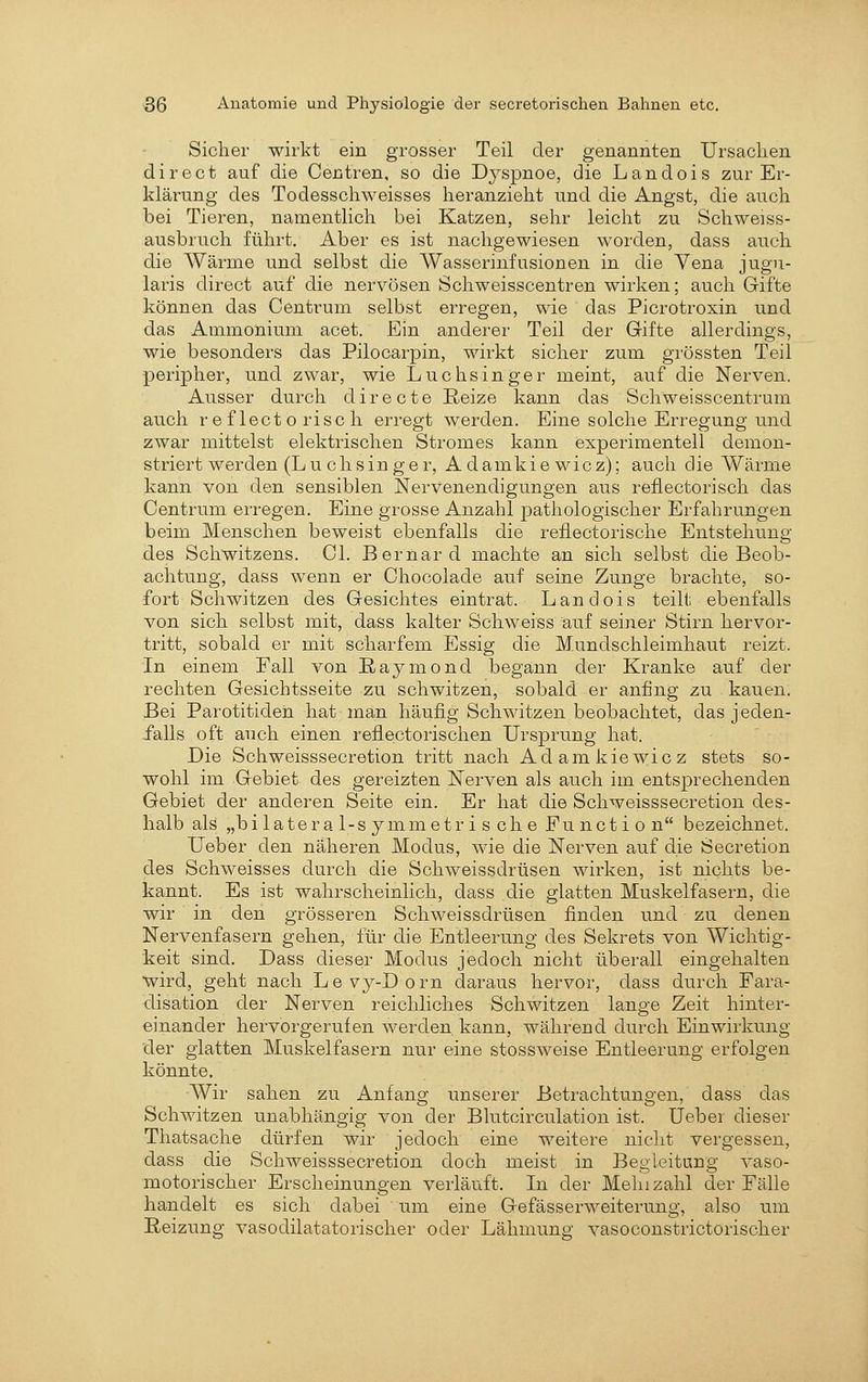 Sicher wirkt ein grosser Teil der genannten Ursachen direct auf die Centren, so die Dj^spnoe, die Landois zur Er- klärung des Todesschweisses heranzieht und die Angst, die auch bei Tieren, namentlich bei Katzen, sehr leicht zu Schweiss- ausbrnch führt. Aber es ist nachgewiesen worden, dass auch die Wärme und selbst die Wasserinfusionen in die Vena jugn- laris direct auf die nervösen Schweisscentren wirken; auch Gifte können das Centrum selbst erregen, wie das Picrotroxin und das Ammonium acet. Ein anderer Teil der Gifte allerdings, wie besonders das Pilocarpin, wirkt sicher zum grössten Teil peripher, und zwar, wie Luch singe r meint, auf die Nerven. Ausser durch d i r e c t e Reize kann das Schweisscentrum auch r e f lect o risc h erregt werden. Eine solche Erregung und zwar mittelst elektrischen Stromes kann experimentell demon- striert werden (L u c h s i n g e r, A d a m k i e w i c z); auch d ie Wärme kann von den sensiblen Nervenendigungen aus reflectorisch das Centrum erregen. Eine grosse Anzahl pathologischer Erfahrungen beim Menschen beweist ebenfalls die reflectorische Entstehung des Schwitzens. Cl. Bernard machte an sich selbst die Beob- achtung, dass wenn er Chocolade auf seine Zunge brachte, so- fort Schwitzen des Gesichtes eintrat. Landois teilt ebenfalls von sich selbst mit, dass kalter Schweiss auf seiner Stirn hervor- tritt, sobald er mit scharfem Essig die Mundschleimhaut reizt. In einem Fall von Raymond begann der Kranke auf der rechten Gesichtsseite zu schwitzen, sobald er anfing zu kauen. Bei Parotitiden hat man häufiig Schwitzen beobachtet, das jeden- falls oft auch einen reflectorischen Ursprung hat. Die Schweisssecretion tritt nach Adamkiewicz stets so- wohl im Gebiet des gereizten Nerven als auch im entsprechenden Gebiet der anderen Seite ein. Er hat die Schweisssecretion des- halb als „bilateral-symmetris che Function bezeichnet. Ueber den näheren Modus, wie die Nerven auf die Secretion des Schweisses durch die Schweissdrüsen wirken, ist nichts be- kannt. Es ist wahrscheinlich, dass die glatten Muskelfasern, die wir in den grösseren Schweissdrüsen finden und zu denen Nervenfasern gehen, für die Entleerung des Sekrets von Wichtig- keit sind. Dass dieser Modus jedoch nicht überall eingehalten wird, geht nach L e vy-D o rn daraus hervor, dass durch Fara- clisation der Nerven reichliches Schwitzen lange Zeit hinter- einander hervorgerufen werden kann, während durch Einwirkung der glatten Muskelfasern nur eine stossweise Entleerung erfolgen könnte. Wir sahen zu Anfang unserer Betrachtungen, dass das Schwitzen unabhängig von der Blutcirculation ist. Ueber dieser Thatsache dürfen wir jedoch eine weitere nicht vergessen, dass die Schweisssecretion doch meist in Begleitung vaso- motorischer Erscheinungen verläuft. In der Mein zahl der Fälle handelt es sich dabei um eine Gefässerweiterung, also um Reizung vasodilatatorischer oder Lähmung; vasoconstrictorischer