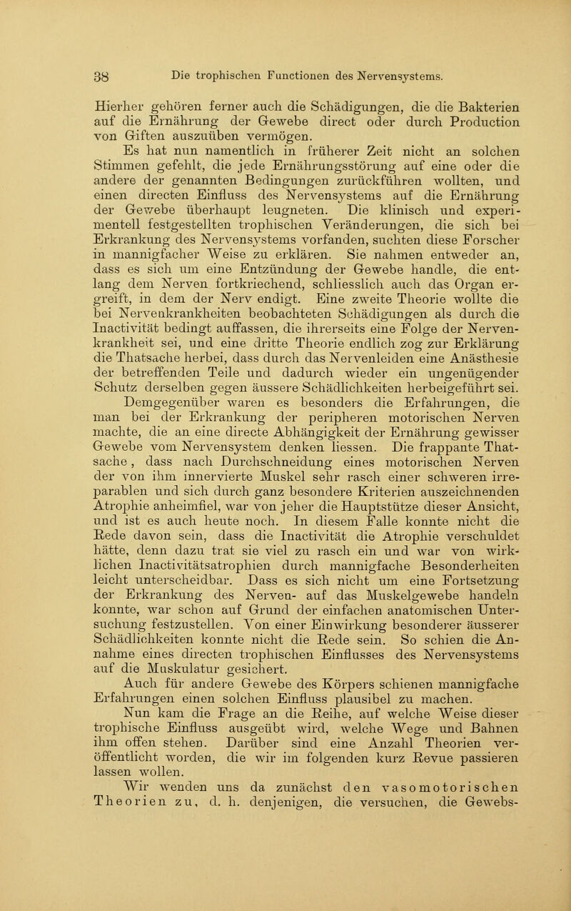Hierher gehören ferner auch die Schädigungen, die die Bakterien auf die Ernährung der Gewebe direct oder durch Production von Giften auszuüben vermögen. Es hat nun namenthch in früherer Zeit nicht an solchen Stimmen gefehlt, die jede Ernährungsstörung auf eine oder die andere der genannten Bedingungen zurückführen wollten, und einen directen Einfluss des Nervensystems auf die Ernährung der Gev/ebe überhaupt leugneten. Die klinisch und experi- mentell festgestellten trophischen Veränderungen, die sich bei Erkrankung des Nervensj^stems vorfanden, suchten diese Forscher in mannigfacher Weise zu erklären. Sie nahmen entweder an, dass es sich um eine Entzündung der Gewebe handle, die ent- lang dem Nerven fortkriechend, schliesslich auch das Organ er- greift, in dem der Nerv endigt. Eine zweite Theorie wollte die bei Nervenkrankheiten beobachteten Schädigungen als durch die Inactivität bedingt auffassen, die ihrerseits eine Folge der Nerven- krankheit sei, und eine dritte Theorie endlich zog zur Erklärung die Thatsache herbei, dass durch das Nervenleiden eine Anästhesie der betreffenden Teile und dadurch wieder ein ungenügender Schutz derselben gegen äussere Schädlichkeiten herbeigeführt sei. Demgegenüber waren es besonders die Erfahrungen, die man bei der Erkrankung der peripheren motorischen Nerven machte, die an eine directe Abhängigkeit der Ernährung gewisser Gewebe vom Nervensystem denken Hessen. Die frappante That- sache , dass nach Durchschneidung eines motorischen Nerven der von ihm innervierte Muskel sehr rasch einer schweren irre- parablen und sich durch ganz besondere Kriterien auszeichnenden Atrophie anheimfiel, war von jeher die Hauptstütze dieser Ansicht, und ist es auch heute noch. In diesem Falle konnte nicht die E-ede davon sein, dass die Inactivität die Atrophie verschuldet hätte, denn dazu trat sie viel zu rasch ein und war von wirk- lichen Inactivitätsatrophien durch mannigfache Besonderheiten leicht unterscheidbar. Dass es sich nicht um eine Fortsetzung der Erkrankung des Nerven- auf das Muskelgewebe handeln konnte, war schon auf Grund der einfachen anatomischen Unter- suchung festzustellen. Yon einer Einwirkung besonderer äusserer Schädlichkeiten konnte nicht die Rede sein. So schien die An- nahme eines directen trophischen Einflusses des Nervensystems auf die Muskulatur gesichert. Auch für andere Gewebe des Körpers schienen mannigfache Erfahrungen einen solchen Einfluss plausibel zu machen. Nun kam die Frage an die Reihe, auf welche Weise dieser trophische Einfluss ausgeübt wird, welche Wege und Bahnen ihm offen stehen. Darüber sind eine Anzahl Theorien ver- öffentlicht worden, die wir im folgenden kurz Revue passieren lassen wollen. AVir wenden uns da zunächst den vasomotorischen Theorien zu, d, h. denjenigen, die versuchen, die Gewebs-