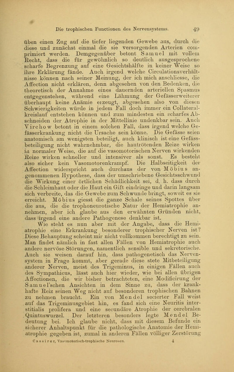üben einen Zug auf die tiefer liegenden Gewebe üiis, durch, die diese und zunächst einmal die sie versorgenden Arterien com- primiert werden. Demgegenüber betont Samuel mit vollem Recht, dass die für gewöhnlich so deutlich ausgesprochene scharfe Begrenzung auf eine Gesichtshälfte in keiner Weise so ihre Erklärung fände. Auch irgend welche Circulationsverhält- nisse können nach seiner Meinung, der ich mich anschliesse, die Affection nicht erklären, denn abgesehen von den Bedenken, die theoretisch der Annahme eines dauernden arteriellen Spasmus entgegenstehen, während eine Lähmung der Gefässerweiterer überhaupt keine Anämie ei zeugt, abgesehen also von diesen Schwierigkeiten wäirde in jedem Fall doch immer ein CoHateral- kreislauf entstehen können und zum mindesten ein scharfes Ab- schneiden der Atrophie in der Mittellinie undenkbar sein. Auch Yirchow betont in einem solchen Fall, dass irgendwelche Ge- fässerkrankung nicht die Ursache sein könne. Die Gefässe seien anatomisch am wenigsten beteiligt, auch klinisch ist eine Gefäss- beteiligung nicht wahrnehmbar, die hantrötenden Reize wirken in normaler Weise, die auf die vasomotorischen Nerven wirkenden Reize wirken schneller und intensiver als sonst. Es besteht also sicher kein Vasomotorenkrampf. Die Halbseitigkeit der Affection widerspricht auch durchaus der von Möbius an- genommenen Hj^pothese, dass der umschriebene Gesichtsschwund die Wirkung einer örtlichen Schädlichkeit sei, d. h. dass durch die Schleimhaut oder die Haut ein Gift eindringe und darin langsam sich verbreite, das die Gewebe zum Schwunde bringt, soweit es sie erreicht. Möbius giesst die ganze Schale seines Spottes über die aus, die die trophoneurotische Natur der Hemiatrophie an- nehmen, aber ich gianbe aus den erwähnten Gründen nicht, dass irgend eine andere Pathogenese denkbar ist. Wie steht es nun aber mit der Angabe, dass die Hemi- atrophie eine Erkrankung besonderer trophischer Nerven ist? Diese Behauptung scheint mir nicht vollkommen berechtigt zu sein. Man findet nämlich in fast allen Fällen von Hemiatrophie auch andere nervöse Störungen, namentlich sensible und sekretorische. Auch sie weisen darauf hin, dass pathogenetisch das Nerven- system in Frage kommt, aber gerade diese stete Mitbeteiligung anderer Nerven, meist des Trigeminus, in einigen Fällen auch des Sympathicus, lässt auch hier wieder, wie bei allen übrigen Affectionen, die wir bisher betrachteten, eine Modificirung der Samuel'schen Ansichten in dem Sinne zu, dass der krank- hafte Reiz seinen Weg nicht auf besonderen trophischen Bahnen zu nehmen braucht. Ein von Mendel secierter Fall weist . auf das Trigeminusgebiet hin, es fand sich eine Neuritis inter- stitialis prolifera und eine secundäre Atrophie der cerebralen .Quintuswurzel. Der letzteren besonders legte Mendel Be- deutung bei. Ich glaube nicht, dass mit diesem Befunde ein sicherer Anhaltspunkt für die pathologische Anatomie der Hemi- atrophie gegeben ist, zumal in anderen Fällen völliger Zerstörung C a s s i r e r, Vasomotorisch-trophische Nexirosen. 4