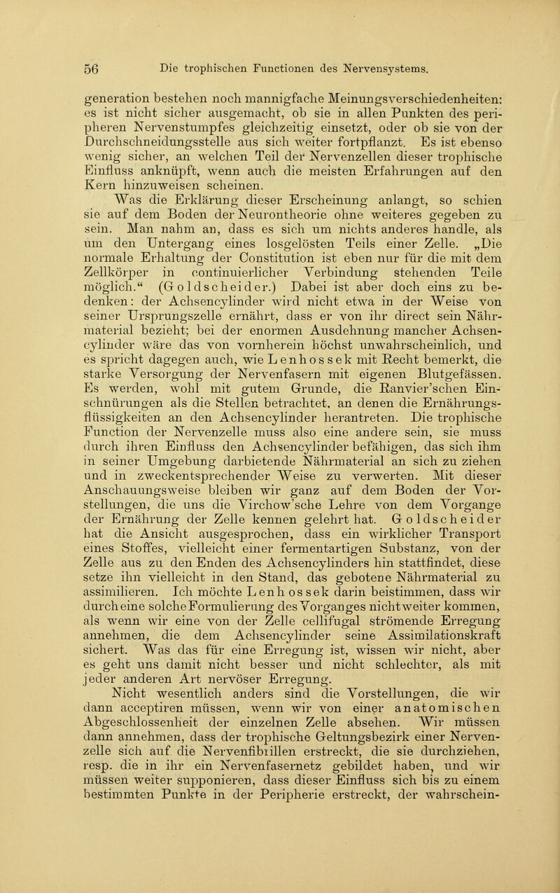 generation bestehen noch mannigfache Meinungsverschiedenheiten: es ist nicht sicher ausgemacht, ob sie in allen Punkten des peri- pheren Nervenstumpfes gleichzeitig einsetzt, oder ob sie von der Durchschneidungsstelle aus sich weiter fortpflanzt. Es ist ebenso wenig sicher, an welchen Teil der Nervenzellen dieser trophische Einfluss anknüpft, wenn auch die meisten Erfahrungen auf den Kern hinzuweisen scheinen. Was die Erklärung dieser Erscheinung anlangt, so schien sie auf dem Boden der Neurontheorie ohne weiteres gegeben zu sein. Man nahm an, dass es sich um nichts anderes handle, als um den Untergang eines losgelösten Teils einer Zelle. „Die normale Erhaltung der Constitution ist eben nur für die mit dem Zellkörper in continuierlicher Verbindung stehenden Teile möglich. (G o Idscheider.) Dabei ist aber doch eins zu be- denken : der Achsencylinder wird nicht etwa in der Weise von seiner Ursprungszelle ernährt, dass er von ihr direct sein Nähr- material bezieht; bei der enormen Ausdehnung mancher Achsen- cylinder wäre das von vornherein höchst unwahrscheinlich, und es spricht dagegen auch, wie Lenhossek mit Recht bemerkt, die starke Versorgung der Nervenfasern mit eigenen Blutgefässen. Es werden, wohl mit gutem Grunde, die Eanvier'schen Ein- schnürungen als die Stellen betrachtet, an denen die Ernährungs- flüssigkeiten an den Achsencylinder herantreten. Die trophische Function der Nervenzelle muss also eine andere sein, sie muss durch ihren Einflass den Achsencylinder befähigen, das sich ihm in seiner Umgebung darbietende Nährmaterial an sich zu ziehen und in zweckentsprechender Weise zu verwerten. Mit dieser Anschauungsweise bleiben wir ganz auf dem Boden der Vor- stellungen, die uns die Virchow'sche Lehre von dem Vorgange der Ernährung der Zelle kennen gelehrt hat. Goldscheid er hat die Ansicht ausgesprochen, dass ein wirklicher Transport eines Stoffes, vielleicht einer fermentartigen Substanz, von der Zelle aus zu den Enden des Achsencylinders hin stattfindet, diese setze ihn vielleicht in den Stand, das gebotene Nährmaterial zu assimilieren. Ich möchte Lenh ossek darin beistimmen, dass wir durch eine solche Formulierung des Vorganges nicht weiter kommen, als wenn wir eine von der Zelle cellifugal strömende Erregung annehmen, die dem Achsencylinder seine Assimilationskraft sichert. Was das für eine Erregung ist, wissen wir nicht, aber es geht uns damit nicht besser und nicht schlechter, als mit jeder anderen Art nervöser Erregung. Nicht wesentlich anders sind die Vorstellungen, die wir dann acceptiren müssen, wenn wir von einer anatomischen Abgeschlossenheit der einzelnen Zelle absehen. Wir müssen dann annehmen, dass der trophische Geltungsbezirk einer Nerven- zelle sich auf die Nervenfibiillen erstreckt, die sie durchziehen, resp. die in ihr ein Nervenfasernetz gebildet haben, und wir müssen weiter supponieren, dass dieser Einfluss sich bis zu einem bestimmten Punkte in der Peripherie erstreckt, der wahrschein-