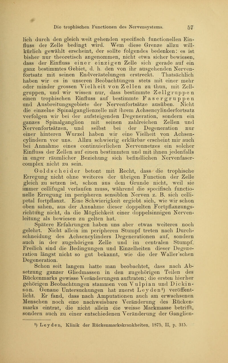 lieh durch den gleich weit gehenden specifisch functionellen Ein- fluss der Zelle bedingt wird. Wem diese Grenze allzu will- kürlich gewählt erscheint, der sollte folgendes bedenken: es ist bisher nur theoretisch angenommen, nicht etwa sicher bewiesen, dass der Einfluss einer einzigen Zelle sich gerade auf ein ganz bestimmtes Gebiet, d. h. den von ihr ausgehenden Nerven- fortsatz mit seinen Endverästelungen erstreckt. Thatsächlich haben wir es in unseren Beobachtungen stets mit einer mehr oder minder grossen Vielheit von Zellen zu thun, mit Zell- gruppen, und wir wissen nur, dass bestimmte Zellgruppen einen trophischen Einfluss auf bestimmte Faser gruppen und Ausbreitungsgebiete der Nervenfortsätze ausüben. Nicht die einzelne Spinalganglienzelle mit ihrem Achsencylinderfortsatz verfolgen wir bei der aufsteigenden Degeneration, sondern ein ganzes Spinalganglion mit seinen zahlreichen Zellen und Nervenfortsätzen, und selbst bei der Degeneration nur einer hinteren Wurzel haben wir eine Vielheit von Achsen- cylindern vor uns. Allzu schwierig erklärbar erscheint mir auch bei Annahme eines continuierlichen Nervennetzes ein solcher Einfluss der Zellen auf einen bestimmten und mit ihnen jedenfalls in enger räumlicher Beziehung sich befindlichen Nervenfaser- complex nicht zu sein. Golds cheider betont mit Recht, dass die trophische Erregung nicht ohne weiteres der übrigen Function der Zelle gleich zu setzen ist, schon aus dem Grunde nicht, weil sie immer cellifugal verlaufen muss, während die specifisch functio- nelle Erregung im peripheren sensiblen Nerven z. B. sich celli- petal fortpflanzt. Eine Schwierigkeit ergiebt sich, wie wir schon oben sahen, aus der Annahme dieser doppelten Fortpflanzungs- richtung nicht, da die Möglichkeit einer doppelsinnigen Nerven- leitung als bewiesen zu gelten hat. Spätere Erfahrungen haben uns aber etwas weiteres noch gelehrt. Nicht allein im peripheren Stumpf treten nach Durch- schneidung des Achsencylinders Degenerationen auf, sondern auch in der zugehörigen Zelle und im centralen Stumpf. Freilich sind die Bedingungen und Einzelheiten dieser Degene- ration längst nicht so gut bekannt, wie die der Waller'schen Degeneration. Schon seit langem hatte man beobachtet, dass nach Ab- setzung ganzer Gliedmassen in den zugehörigen Teilen des Rückenmarks gewisse Veränderungen auftraten; die ersten hierher gehörigen Beobachtungen stammen vonVulpian und Dickin- son. Genaue Untersuchungen hat zuerst Leyden^) veröffent- licht. Er fand, dass nach Amputationen auch am erwachsenen Menschen noch eine nachweisbare Veränderung des Rücken- marks eintrat, die nicht allein die weisse Markmasse betrifft, sondern auch zu einer entschiedenen Veränderung der Ganglien- 1) Leyden, Klinik der Eückenmarkskrankheiten, 1875, II, p. 315.