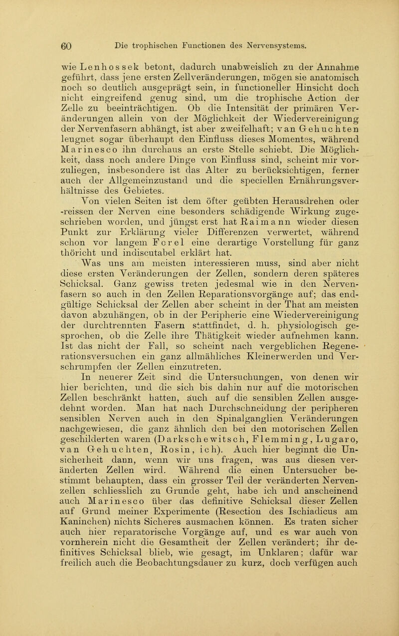wie Lenlios Sek betont, dadurch unabweislich zu der Annahme geführt, dass jene ersten Zellveränderungen, mögen sie anatomisch noch so deutlich ausgeprägt sein, in functioneller Hinsicht doch nicht eingreifend genug sind, um die trophische Action der Zelle zu beeinträchtigen. Ob die Intensität der primären Ver- änderungen allein von der Möglichkeit der Wiedervereinigung der Nervenfasern abhängt, ist aber zweifelhaft; van Gebuchten leugnet sogar überhaupt den Einiiuss dieses Momentes, während Marines CO ihn durchaus an erste Stelle schiebt. Die Möglich- keit, dass noch andere Dinge von Einiiuss sind, scheint mir vor- zuliegen, insbesondere ist das Alter zu berücksichtigen, ferner auch der Allgemeinziistand und die speciellen Ernährungsver- hältnisse des Gebietes. Yon vielen Seiten ist dem öfter geübten Herausdrehen oder -reissen der Nerven eine besonders schädigende Wirkung zuge- schrieben worden, und jüngst erst hat ßaimann wieder diesen Punkt zur Erklärung vieler Differenzen verwertet, während schon vor langem F o r e 1 eine derartige Vorstellung für ganz thöricht und indiscutabel erklärt hat. Was uns am meisten interessieren muss, sind aber nicht diese ersten Veränderungen der Zellen, sondern deren späteres Schicksal. Ganz gewiss treten jedesmal wie in den Nerven- fasern so auch in den Zellen Reparationsvorgänge auf; das end- gültige Schicksal der Zellen aber scheint in der That am meisten davon abzuhängen, ob in der Peripherie eine Wiedervereinigung der durchtrennten Fasern stattfindet, d. h. physiologisch ge- sprochen, ob die Zelle ihre Thätigkeit wieder aufnehmen kann. Ist das nicht der Fall, so scheint nach vergeblichen Regene- ration sversuchen ein ganz allmähliches Kleinerwerden und Ver- schrumjDfen der Zellen einzutreten. In neuerer Zeit sind die Untersuchungen, von denen wir hier berichten, und die sich bis dahin nur auf die motorischen Zellen beschränkt hatten, auch auf die sensiblen Zellen ausge- dehnt worden. Man hat nach Durchschneidung der peripheren sensiblen Nerven auch in den Spinalganglien Veränderungen nachgewiesen, die ganz ähnlich den bei den motorischen Zellen geschilderten waren (D arkschewitsch, Flemming, Lugaro, van Gebuchten, Rosin, ich). Auch hier beginnt die Un- sicherheit dann, wenn wir uns fragen, was aus diesen ver- änderten Zellen wird. Während die einen Untersucher be- stimmt behaupten, dass ein grosser Teil der veränderten Nerven- zellen schliesslich zu Grunde geht, habe ich und anscheinend auch Marinesco über das definitive Schicksal dieser Zellen auf Grund meiner Experimente (Resection des Ischiadicus am Kaninchen) nichts Sicheres ausmachen können. Es traten sicher auch hier reparatorische Vorgänge auf, und es war auch von vornherein nicht die Gesamtheit der Zellen verändert; ihr de- finitives Schicksal blieb, wie gesagt, im Unklaren; dafür war freilich auch die Beobachtungsdauer zu kurz, doch verfügen auch