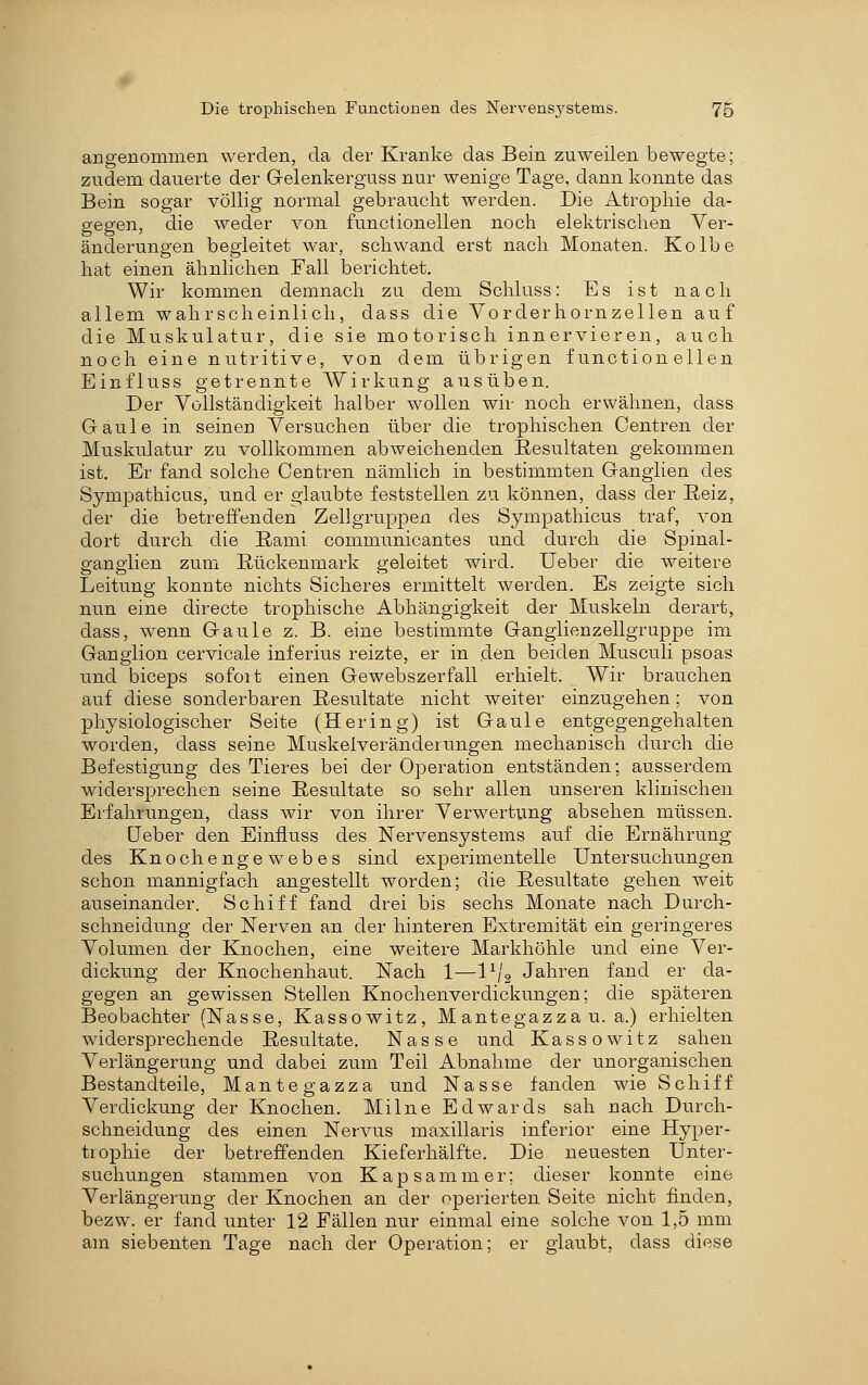 angenommen werden, da der Kranke das Bein zuweilen bewegte; zudem dauerte der Gelenkerguss nur wenige Tage, dann konnte das Bein sogar völlig normal gebraucht werden. Die Atrophie da- gegen, die weder von functionellen noch elektrischen Ver- änderungen begleitet war, schwand erst nach Monaten. Kolbe hat einen ähnlichen Fall berichtet. Wir kommen demnach zu dem Schluss: Es ist nach allem wahrscheinlich, dass die Yorderhornzellen auf die Muskulatur, die sie motorisch innervieren, auch noch eine nutritive, von dem übrigen functionellen Einfluss getrennte Wirkung ausüben. Der Yollständigkeit halber wollen wir noch erwähnen, dass Gaule in seinen Yersuchen über die trophischen Centren der Muskulatur zu vollkommen abweichenden Resultaten gekommen ist. Er fand solche Centren nämlich in bestimmten Ganglien des Sympathicus, und er glaubte feststellen zu können, dass der Eeiz, der die betreffenden Zellgruppen des Sympathicus traf, von dort durch die Eami communicantes und durch die Spinal- gangiien zum Rückenmark geleitet wird. Ueber die weitere Leitung konnte nichts Sicheres ermittelt werden. Es zeigte sich nun eine directe trophische Abhängigkeit der Muskeln derart, dass, wenn Gaule z. B. eine bestimmte Gangiienzellgruppe im Ganglion cervicale inferius reizte, er in den beiden Musculi psoas und biceps sofoit einen Gewebszerfall erhielt. Wir brauchen auf diese sonderbaren Resultate nicht weiter einzugehen; von physiologischer Seite (Hering) ist Gaule entgegengehalten worden, dass seine Muskelveränderungen mechanisch durch die Befestigung des Tieres bei der Operation entständen; ausserdem widersprechen seine Resultate so sehr allen unseren klinischen Erfahrungen, dass wir von ihrer Verwertung absehen müssen. üeber den Einfluss des Nervensystems auf die Ernährung des Knochengewebes sind experimentelle Untersuchungen schon mannigfach angestellt worden; die Resultate gehen weit auseinander. Schiff fand drei bis sechs Monate nach Durch- schneidung der Nerven an der hinteren Extremität ein geringeres Yolumen der Knochen, eine weitere Markhöhle und eine Ver- dickung der Knochenhaut. Nach 1—l^/g Jahren fand er da- gegen an gewissen Stellen Knochenverdickungen; die späteren Beobachter (Nasse, Kassowitz, M antegazza u. a.) erhielten widersprechende Resultate. Nasse und Kassowitz sahen Verlängerung und dabei zum Teil Abnahme der unorganischen Bestandteile, Mantegazza und Nasse fanden wie Schiff Verdickung der Knochen. Milne Edwards sah nach Durch- schneidung des einen Nervus maxillaris inferior eine Hyper- trophie der betreffenden Kieferhälfte. Die neuesten Unter- suchungen stammen von Kapsammer; dieser konnte eine Verlängerung der Knochen an der operierten Seite nicht finden, bezw. er fand unter 12 Fällen nur einmal eine solche von 1,5 mm am siebenten Tage nach der Operation; er glaubt, dass diese