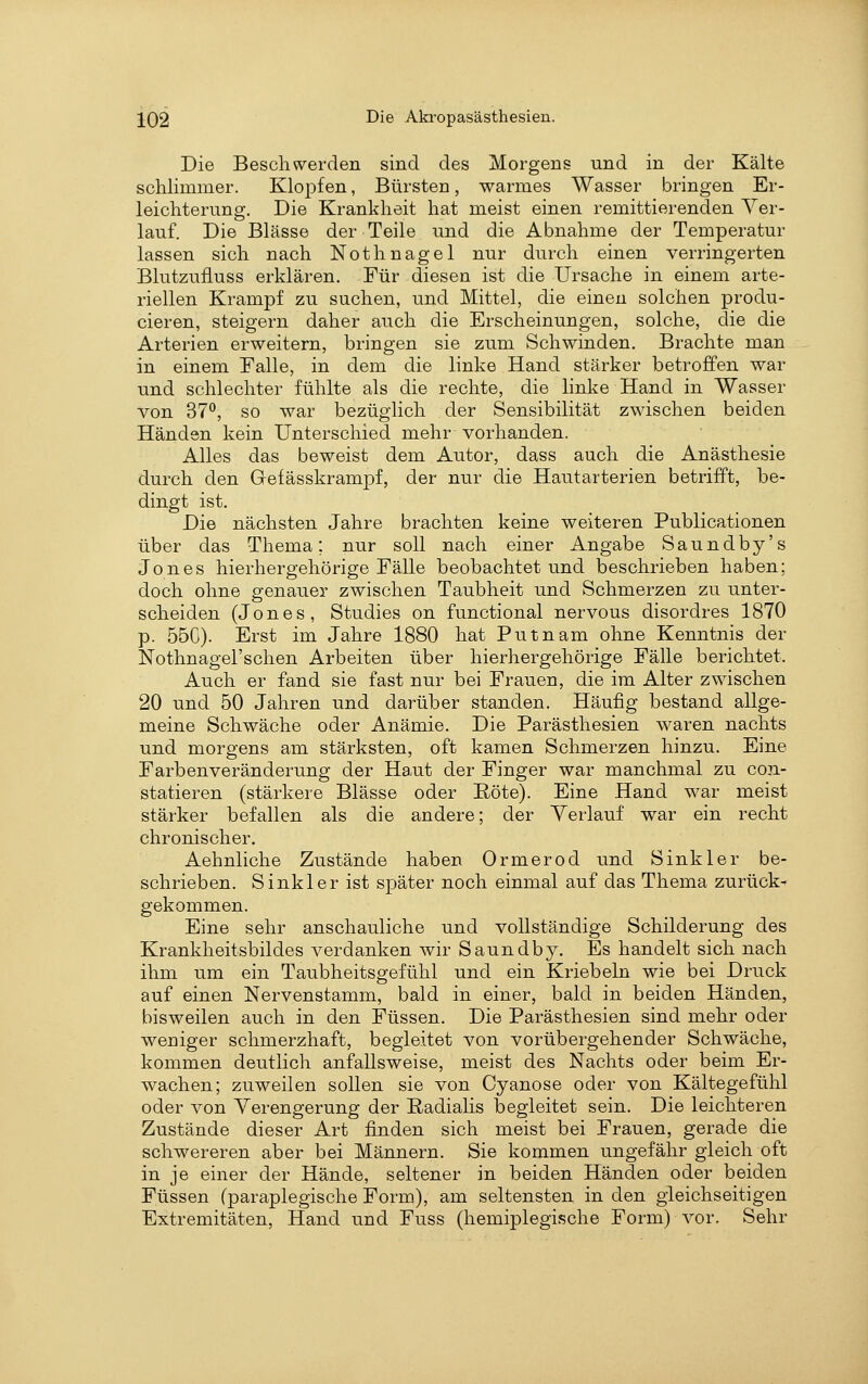 Die Beschwerden sind des Morgens und in der Kälte schlimmer. Klopfen, Bürsten, warmes Wasser bringen Er- leichterung. Die Krankheit hat meist einen remittierenden Ver- lauf. Die Blässe der Teile und die Abnahme der Temperatur lassen sich nach Nothnagel nur durch einen verringerten Blutzufluss erklären. Für diesen ist die Ursache in einem arte- riellen Krampf zu suchen, und Mittel, die einen solchen produ- cieren, steigern daher auch die Erscheinungen, solche, die die Arterien erweitern, bringen sie zum Schwinden. Brachte man in einem Falle, in dem die linke Hand stärker betroffen war und schlechter fühlte als die rechte, die linke Hand in Wasser von 37°, so war bezüglich der Sensibilität zwischen beiden Händen kein Unterschied mehr vorhanden. Alles das beweist dem Autor, dass auch die Anästhesie durch den Gefässkrampf, der nur die Hautarterien betrifft, be- dingt ist. Die nächsten Jahre brachten keine weiteren Publicationen über das Thema; nur soll nach einer Angabe Saundby's Jones hierhergehörige Fälle beobachtet und beschrieben haben; doch ohne genauer zwischen Taubheit und Schmerzen zu unter- scheiden (Jones, Studies on functional nervous disordres 1870 p. 55C). Erst im Jahre 1880 hat Putnam ohne Kenntnis der Nothnagel'schen Arbeiten über hierhergehörige Fälle berichtet. Auch er fand sie fast nur bei Frauen, die im Alter zwischen 20 und 50 Jahren und darüber standen. Häufig bestand allge- meine Schwäche oder Anämie. Die Parästhesien waren nachts und morgens am stärksten, oft kamen Schmerzen hinzu. Eine Farbenveränderung der Haut der Finger war manchmal zu con- statieren (stärkere Blässe oder E-öte). Eine Hand war meist stärker befallen als die andere; der Yerlauf war ein recht chronischer. Aehnliche Zustände haben Ormerod und Sink 1er be- schrieben. Sinkler ist später noch einmal auf das Thema zurück- gekommen. Eine sehr anschauliche und vollständige Schilderung des Krankheitsbildes verdanken wir Saundb}?-. Es handelt sich nach ihm um ein Taubheitsgefühl und ein Kriebeln wie bei Druck auf einen Nervenstamm, bald in einer, bald in beiden Händen, bisweilen auch in den Füssen. Die Parästhesien sind mehr oder weniger schmerzhaft, begleitet von vorübergehender Schwäche, kommen deutlich anfallsweise, meist des Nachts oder beim Er- wachen; zuweilen sollen sie von Cyanose oder von Kältegefühl oder von Verengerung der Radialis begleitet sein. Die leichteren Zustände dieser Art finden sich meist bei Frauen, gerade die schwereren aber bei Männern. Sie kommen ungefähr gleich oft in je einer der Hände, seltener in beiden Händen oder beiden Füssen (paraplegische Form), am seltensten in den gleichseitigen Extremitäten, Hand und Fuss (hemiplegische Form) vor. Sehr