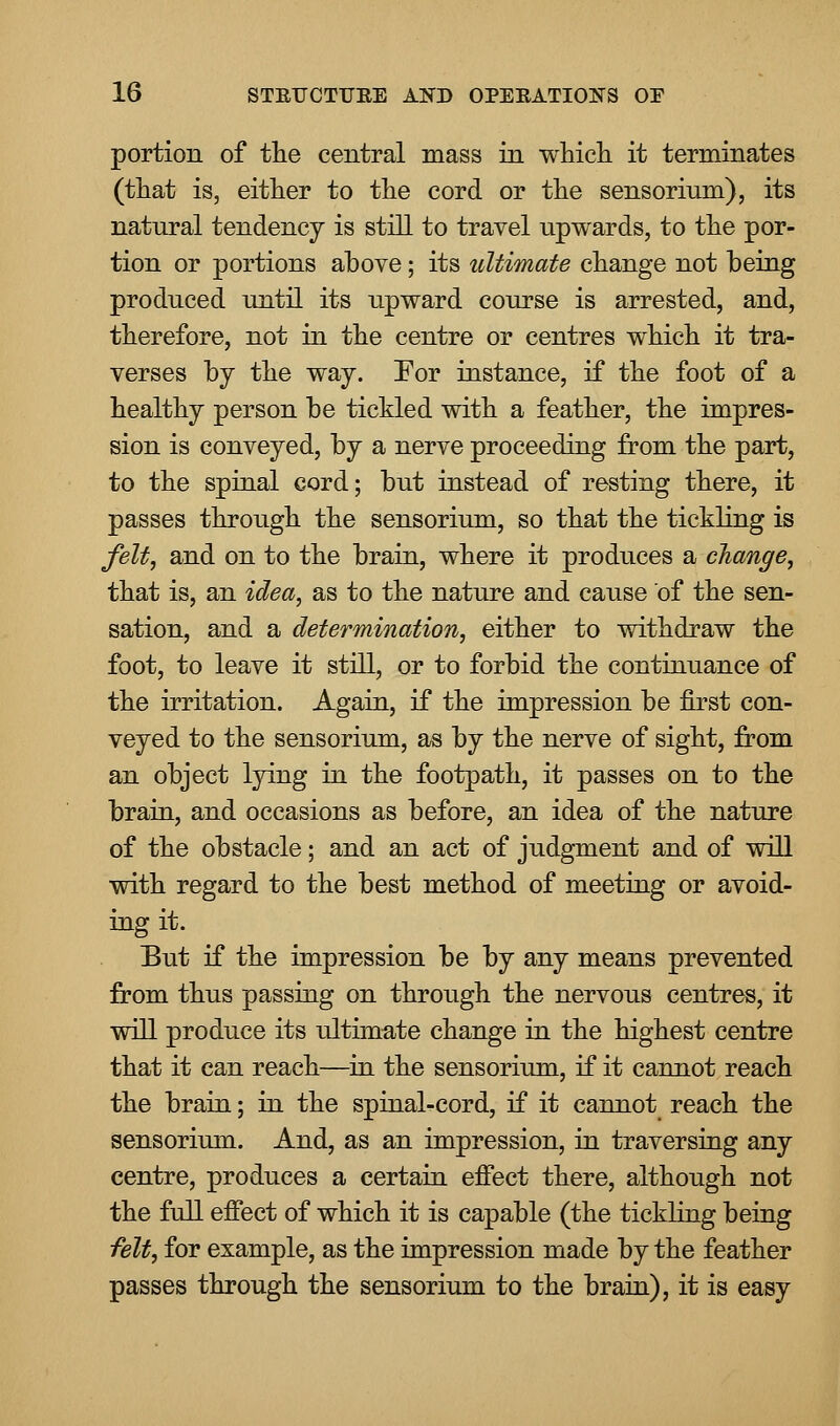 portion of the central mass in which it terminates (that is, either to the cord or the sensorium), its natural tendency is still to travel upwards, to the por- tion or portions above; its ultimate change not being produced until its upward course is arrested, and, therefore, not in the centre or centres which it tra- verses by the way. For instance, if the foot of a healthy person be tickled with a feather, the impres- sion is conveyed, by a nerve proceeding from the part, to the spinal cord; but instead of resting there, it passes through the sensorium, so that the tickling is felt, and on to the brain, where it produces a change, that is, an idea, as to the nature and cause of the sen- sation, and a determination, either to withdraw the foot, to leave it still, or to forbid the continuance of the irritation. Again, if the impression be first con- veyed to the sensorium, as by the nerve of sight, from an object lying in the footpath, it passes on to the brain, and occasions as before, an idea of the nature of the obstacle; and an act of judgment and of will with regard to the best method of meeting or avoid- ing it. But if the impression be by any means prevented from thus passing on throiigh the nervous centres, it will produce its ultimate change in the highest centre that it can reach—in the sensorium, if it cannot reach the brain; in the spinal-cord, if it cannot reach the sensorium. And, as an impression, in traversing any centre, produces a certain effect there, although not the full effect of which it is capable (the tickling being felt, for example, as the impression made by the feather passes through the sensorium to the brain), it is easy