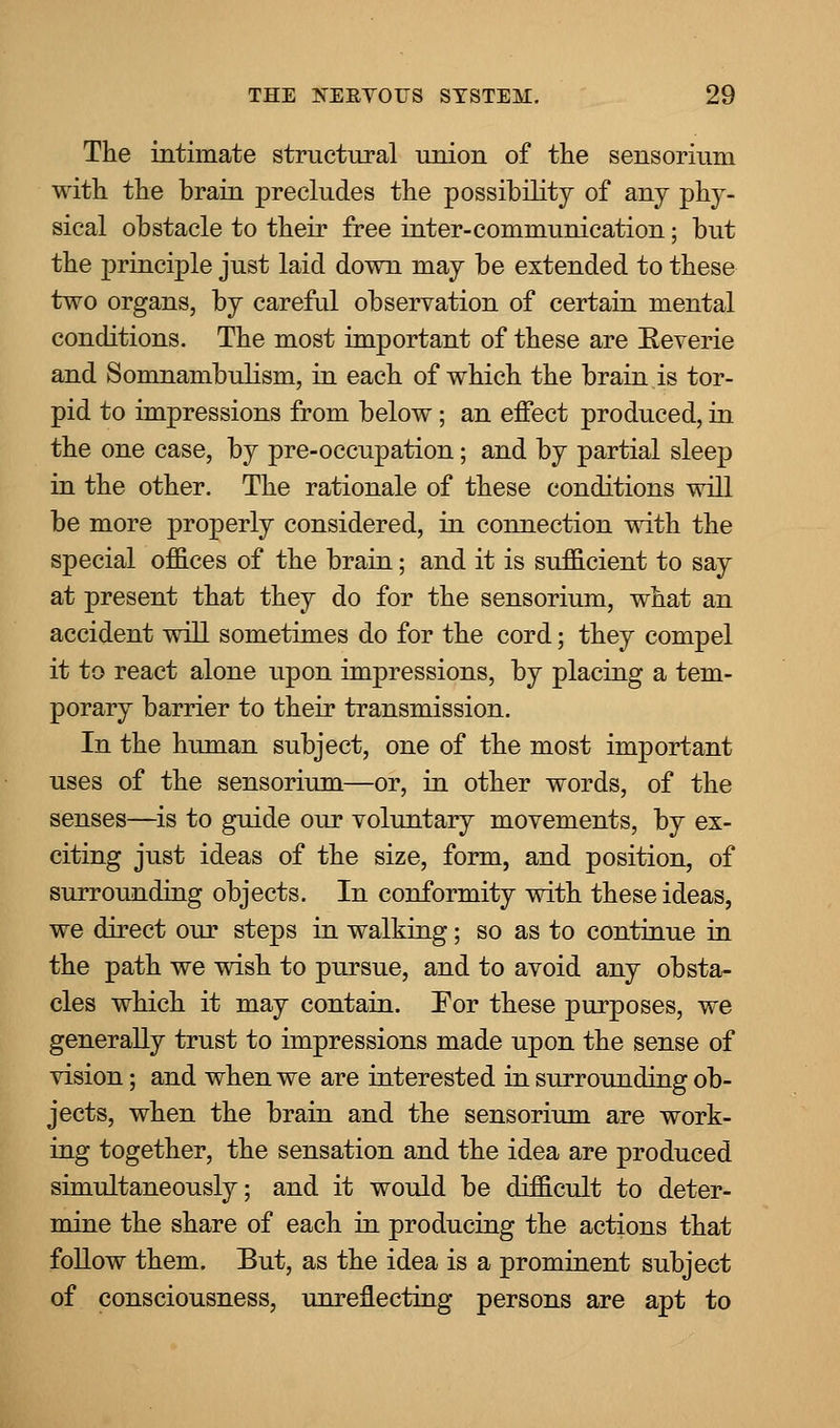 The intimate structural union of the sensorium with the brain precludes the possibility of any phy- sical obstacle to their free inter-communication; but the principle just laid down may be extended to these two organs, by careful observation of certain mental conditions. The most important of these are Reverie and Somnambulism, in each of which the brain is tor- pid to impressions from below; an effect produced, in the one case, by pre-occupation; and by partial sleep in the other. The rationale of these conditions will be more properly considered, in connection with the special offices of the brain; and it is sufficient to say at present that they do for the sensorium, what an accident will sometimes do for the cord; they compel it to react alone upon impressions, by placing a tem- porary barrier to their transmission. In the human subject, one of the most important uses of the sensorium—or, in other words, of the senses—is to guide our voluntary movements, by ex- citing just ideas of the size, form, and position, of surrounding objects. In conformity with these ideas, we direct our steps in walking; so as to continue in the path we wish to pursue, and to avoid any obsta- cles which it may contain. For these purposes, we generally trust to impressions made upon the sense of vision; and when we are interested in surrounding ob- jects, when the brain and the sensorium are work- ing together, the sensation and the idea are produced simultaneously; and it would be difficult to deter- mine the share of each in producing the actions that follow them. Eut, as the idea is a prominent subject of consciousness, unreflecting persons are apt to