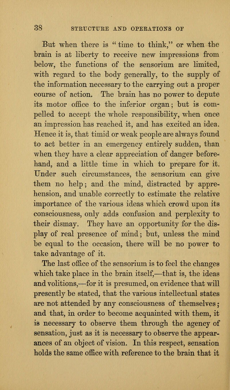 But when there is  time to think, or when the brain is at liberty to receive new impressions from below, the functions of the sensorium are limited, with regard to the body generally, to the supply of the information necessary to the carrying out a proper course of action. The brain has no power to depute its motor office to the inferior organ; but is com- pelled to accept the whole responsibility, when once an impression has reached it, and has excited an idea. Hence it is, that timid or weak people are always found to act better in an emergency entirely sudden, than when they have a clear appreciation of danger before- hand, and a little time in which to prepare for it. Under such circumstances, the sensorium can give them no help; and the mind, distracted by appre- hension, and unable correctly to estimate the relative importance of the various ideas which crowd upon its consciousness, only adds confusion and perplexity to their dismay. They have an opportunity for the dis- play of real presence of mind; but, unless the mind be equal to the occasion, there will be no power to take advantage of it. The last office of the sensorium is to feel the changes which take place in the brain itself,—that is, the ideas and volitions,—for it is presumed, on evidence that will presently be stated, that the various intellectual states are not attended by any consciousness of themselves; and that, in order to become acquainted with them, it is necessary to observe them through the agency of sensation, just as it is necessary to observe the appear- ances of an object of vision. In this respect, sensation holds the same office with reference to the brain that it