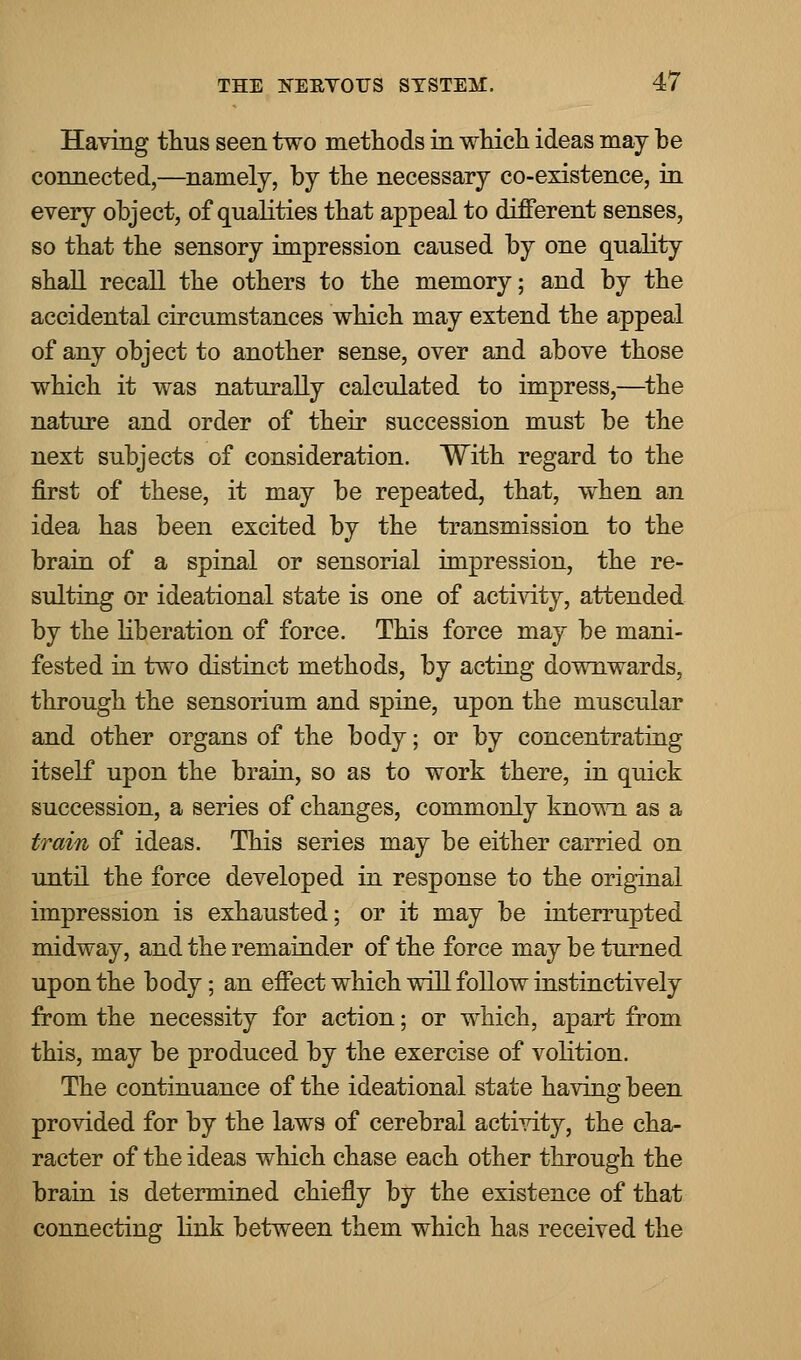 Having thus seen two methods in which ideas may he connected,—namely, by the necessary co-existence, in every object, of qualities that appeal to different senses, so that the sensory impression caused by one quality shall recall the others to the memory; and by the accidental circumstances which may extend the appeal of any object to another sense, over and above those which it was naturally calculated to impress,—the nature and order of their succession must be the next subjects of consideration. With regard to the first of these, it may be repeated, that, when an idea has been excited by the transmission to the brain of a spinal or sensorial impression, the re- sulting or ideational state is one of activity, attended by the liberation of force. This force may be mani- fested in two distinct methods, by acting downwards, through the sensorium and spine, upon the muscular and other organs of the body; or by concentrating itself upon the brain, so as to work there, in quick succession, a series of changes, commonly known as a train of ideas. This series may be either carried on until the force developed in response to the original impression is exhausted; or it may be interrupted midway, and the remainder of the force may be turned upon the body; an effect which will follow instinctively from the necessity for action; or which, apart from this, may be produced by the exercise of volition. The continuance of the ideational state having been provided for by the laws of cerebral activity, the cha- racter of the ideas which chase each other through the brain is determined chiefly by the existence of that connecting link between them which has received the