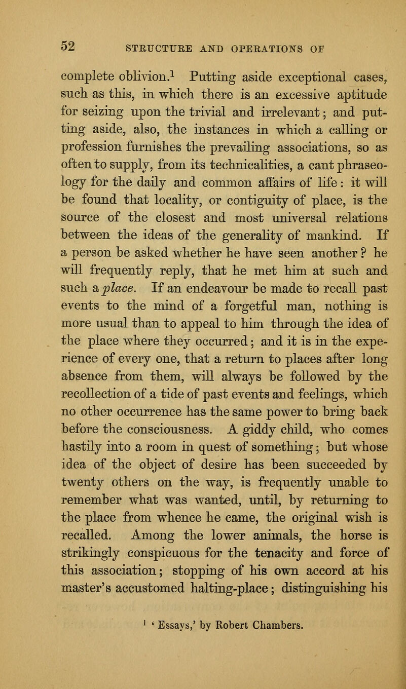 complete oblivion.1 Putting aside exceptional cases, such as this, in which there is an excessive aptitude for seizing upon the trivial and irrelevant; and put- ting aside, also, the instances in which a calling or profession furnishes the prevailing associations, so as often to supply, from its technicalities, a cant phraseo- logy for the daily and common affairs of life: it will be found that locality, or contiguity of place, is the source of the closest and most universal relations between the ideas of the generality of mankind. If a person be asked whether he have seen another ? he will frequently reply, that he met him at such and such a place. If an endeavour be made to recall past events to the mind of a forgetful man, nothing is more usual than to appeal to him through the idea of the place where they occurred; and it is in the expe- rience of every one, that a return to places after long absence from them, will always be followed by the recollection of a tide of past events and feelings, which no other occurrence has the same power to bring back before the consciousness. A giddy child, who comes hastily into a room in quest of something; but whose idea of the object of desire has been succeeded by twenty others on the way, is frequently unable to remember what was wanted, until, by returning to the place from whence he came, the original wish is recalled. Among the lower animals, the horse is strikingly conspicuous for the tenacity and force of this association; stopping of his own accord at his master's accustomed halting-place; distinguishing his 1 ' Essays,' by Robert Chambers.