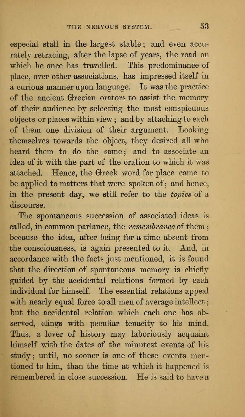 especial stall in the largest stable; and even accu- rately retracing, after the lapse of years, the road on which he once has travelled. This predominance of place, over other associations, has impressed itself in a curious manner upon language. It was the practice of the ancient Grecian orators to assist the memory of their audience by selecting the most conspicuous objects or places within view; and by attaching to each of them one division of their argument. Looking themselves towards the object, they desired all who heard them to do the same; and to associate an idea of it with the part of the oration to which it was attached. Hence, the Greek word for place came to be applied to matters that were spoken of; and hence, in the present day, we still refer to the topics of a discourse. The spontaneous succession of associated ideas is called, in common parlance, the remembrance of them; because the idea, after being for a time absent from the consciousness, is again presented to it. And, in accordance with the facts just mentioned, it is found that the direction of spontaneous memory is chiefly guided by the accidental relations formed by each individual for himself. The essential relations appeal with nearly equal force to all men of average intellect; but the accidental relation which each one has ob- served, clings with peculiar tenacity to his mind. Thus, a lover of history may laboriously acquaint himself with the dates of the minutest events of his study; until, no sooner is one of these events men- tioned to him, than the time at which it happened is remembered in close succession. He is said to have a