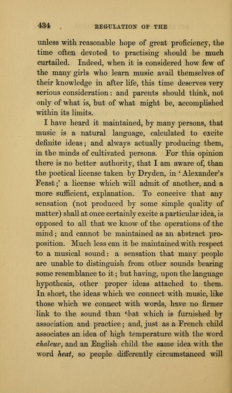 unless with, reasonable hope of great proficiency, the time often devoted to practising should be much curtailed. Indeed, when it is considered how few of the many girls who learn music avail themselves of their knowledge in after life, this time deserves very serious consideration: and parents should think, not only of what is, but of what might be, accomplished within its limits. I have heard it maintained, by many persons, that music is a natural language, calculated to excite definite ideas; and always actually producing them, in the minds of cultivated persons. For this opinion there is no better authority, that I am aware of, than the poetical license taken by Dryden, in ' Alexander's Feast;' a license which will admit of another, and a more sufficient, explanation. To conceive that any sensation (not produced by some simple quality of matter) shall at once certainly excite a particular idea, is opposed to all that we know of the operations of the mind; and cannot be maintained as an abstract pro- position. Much less can it be maintained with respect to a musical sound: a sensation that many people are unable to distinguish from other sounds bearing some resemblance to it; but having, upon the language hypothesis, other proper ideas attached to them. In short, the ideas which we connect with music, like those which we connect with words, have no firmer link to the sound than +-bat which is furnished by association and practice; and, just as a French child associates an idea of high temperature with the word chaleur, and an English child the same idea with the word heat, so people differently circumstanced will