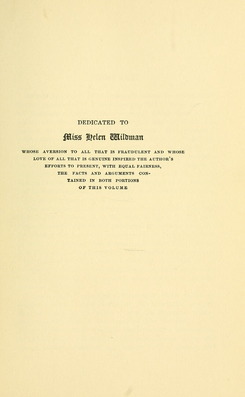 DEDICATED TO JEiss l^elen aHtltrman WHOSE AVERSION TO ALL THAT IS FRAUDULENT AND WHOSE LOVE OF ALL THAT IS GENUINE INSPIRED THE AUTHOR'S EFFORTS TO PRESENT, WITH EQUAL FAIRNESS, THE FACTS AND ARGUMENTS CON- TAINED IN BOTH PORTIONS OF THIS VOLUME