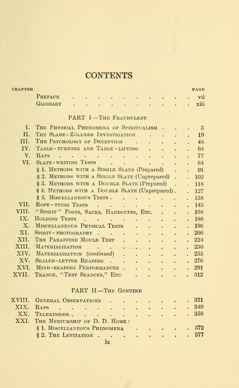 CONTENTS Preface Glossary PAGE vii xiii I. II. III. IV. V. VI. VII. VIII. IX. X. XI. XII. XIII. XIV. XV. XVI. XVII. XVIII. XIX. XX. XXI. PART I—The Fraudulent The Physical Phenomena op Spiritualism ... 3 The Slade - Zollner Investigation .... 19 The Psychology of Deception 48 Table - turning and Table - lifting .... 64 Raps 77 Slate-whiting Tests 84 § 1. Methods with a Single Slate (Prepared) . . 91 § 2. Methods with a Single Slate (Unprepared) . . 102 § 3. Methods with a Double Slate (Prepared) . . 118 § 4. Methods with a Double Slate (Unprepared). . 127 § 5. Miscellaneous Tests 138 Rope - tying Tests . 143 Spirit Posts, Sacks, Handcuffs, Etc. . . . 168 Holding Tests 186 Miscellaneous Physical Tests 196 Spirit - photography . . . . . . . . 206 The Paraffine Mould Test 224 Materialization . . . . . . . .230 Materialization (continued) 255 Sealed-LETTER Reading 276 Mind-READING Perforjiances 291 Trance, Test Seances, Etc. . . . . .312 PART II—The Genuine General Observations 321 Raps 340 Telekinesis 358 The Mediumship of D. D. Home : § 1. Miscellaneous Phenomena 372 § 2. The Levitation 377