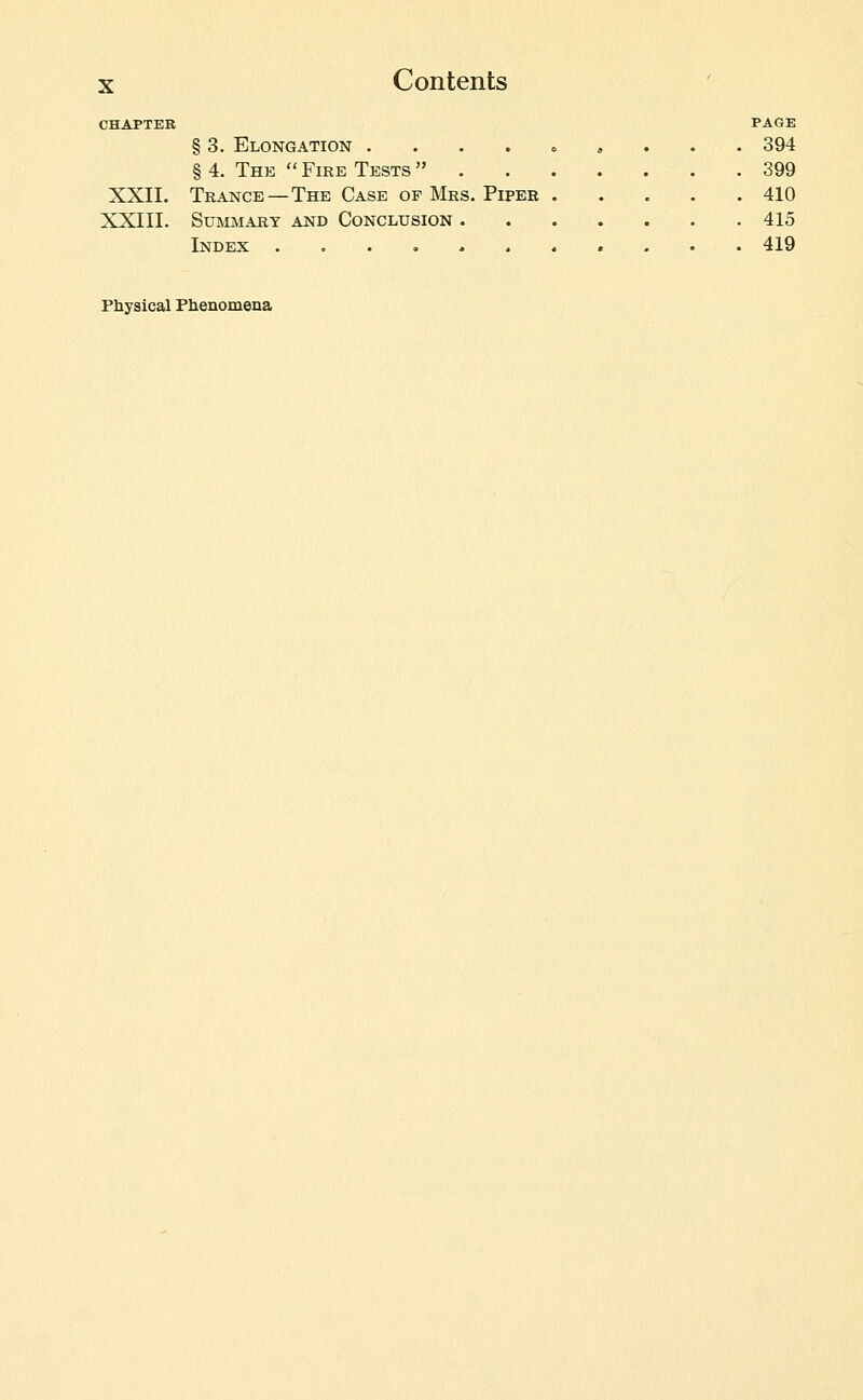 CHAPTER PAGE § 3. Elongation . . . . « ^ . . . 394 § 4. The  Fire Tests  399 XXII. Trance—The Case OF Mrs. Piper 410 XXIII. Summary and Conclusion 415 Index 419 Fbysical Fhenomena