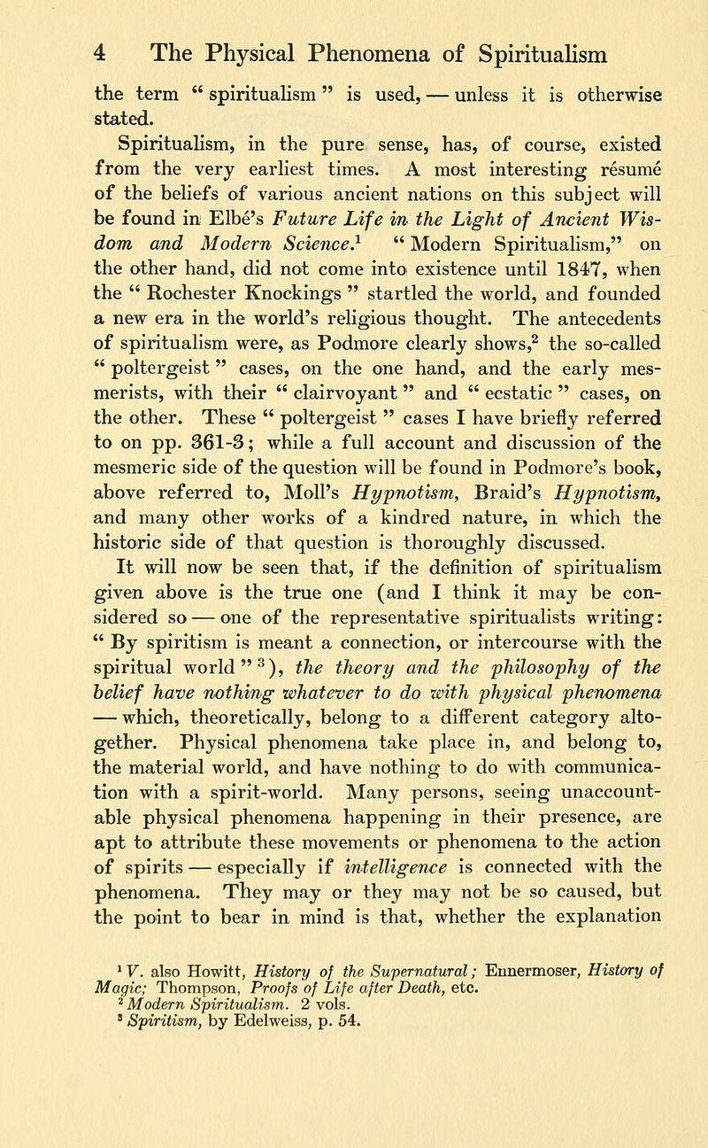 the term spiritualism is used, — unless it is otherwise stated. Spiritualism, in the pure sense, has, of course, existed from the very earliest times. A most interesting resume of the beliefs of various ancient nations on this subject will be found in Elbe's Future Life in the Light of Ancient Wis- dom and Modern Science} Modern Spiritualism, on the other hand, did not come into existence until 1847, when the Rochester Knockings startled the world, and founded a new era in the world's religious thought. The antecedents of spiritualism were, as Podmore clearly shows,^ the so-called poltergeist cases, on the one hand, and the early mes- merists, with their clairvoyant and ecstatic cases, on the other. These poltergeist cases I have briefly referred to on pp. 361-3; while a full account and discussion of the mesmeric side of the question will be found in Podmore's book, above referred to, Moll's Hypnotism, Braid's Hypnotism, and many other works of a kindred nature, in which the historic side of that question is thoroughly discussed. It will now be seen that, if the definition of spiritualism given above is the true one (and I think it may be con- sidered so — one of the representative spiritualists writing: By spiritism is meant a connection, or intercourse with the spiritual world ^), the theory and the philosophy of the belief have nothing whatever to do with physical phenomena — which, theoretically, belong to a different category alto- gether. Physical phenomena take place in, and belong to, the material world, and have nothing to do with communica- tion with a spirit-world. Many persons, seeing unaccount- able physical phenomena happening in their presence, are apt to attribute these movements or phenomena to the action of spirits — especially if intelligence is connected with the phenomena. They may or they may not be so caused, but the point to bear in mind is that, whether the explanation * V. also Howitt, History of the Supernatural; Ennermoser, History of Magic; Thompson, Proofs of Life after Death, etc. ^ Modern Spiritualism. 2 vols. ' Spiritism, by Edelweiss, p. 54.