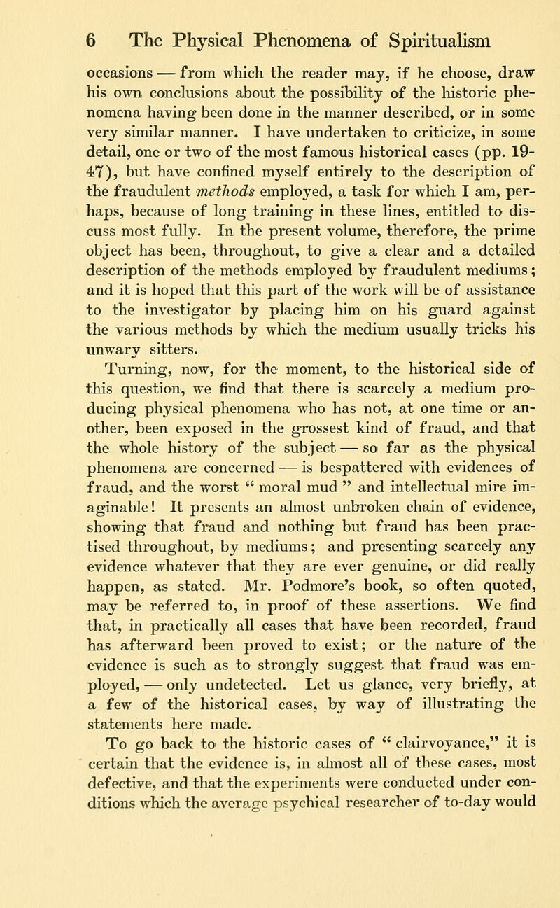 occasions — from which the reader may, if he choose, draw his own conclusions about the possibiKty of the historic phe- nomena having been done in the manner described, or in some very similar manner. I have undertaken to criticize, in some detail, one or two of the most famous historical cases (pp. 19- 47), but have confined myself entirely to the description of the fraudulent methods employed, a task for which I am, per- haps, because of long training in these lines, entitled to dis- cuss most fully. In the present volume, therefore, the prime object has been, throughout, to give a clear and a detailed description of the methods employed by fraudulent mediums; and it is hoped that this part of the work will be of assistance to the investigator by placing him on his guard against the various methods by which the medium usually tricks his unwary sitters. Turning, now, for the moment, to the historical side of this question, we find that there is scarcely a medium pro- ducing physical phenomena who has not, at one time or an- other, been exposed in the grossest kind of fraud, and that the whole history of the subject — so far as the physical phenomena are concerned — is bespattered with evidences of fraud, and the worst  moral mud  and intellectual mire im- aginable! It presents an almost unbroken chain of evidence, showing that fraud and nothing but fraud has been prac- tised throughout, by mediums; and presenting scarcely any evidence whatever that they are ever genuine, or did really happen, as stated. Mr. Podmore's book, so often quoted, may be referred to, in proof of these assertions. We find that, in practically all cases that have been recorded, fraud has afterward been proved to exist; or the nature of the evidence is such as to strongly suggest that fraud was em- ployed, — only undetected. Let us glance, very briefly, at a few of the historical cases, by way of illustrating the statements here made. To go back to the historic cases of  clairvoyance, it is certain that the evidence is, in almost all of these cases, most defective, and that the experiments were conducted under con- ditions which the average psychical researcher of to-day would