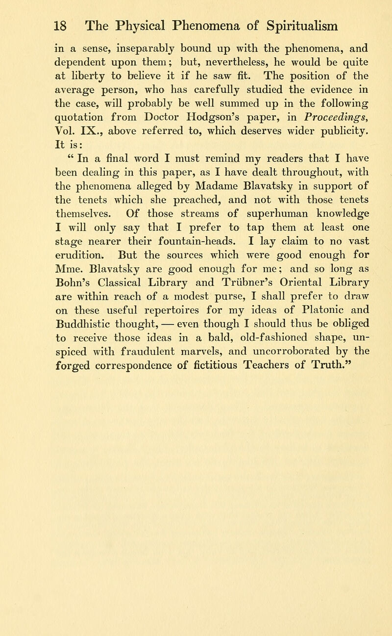 in a sense, inseparably bound up with the phenomena, and dependent upon them; but, nevertheless, he would be quite at liberty to believe it if he saw fit. The position of the average person, who has carefully studied the evidence in the case, will probably be well summed up in the following quotation from Doctor Hodgson's paper, in Proceedings, Vol. IX., above referred to, which deserves wider publicity. It is:  In a final word I must remind my readers that I have been dealing in this paper, as I have dealt throughout, with the phenomena alleged by Madame Blavatsky in support of the tenets which she preached, and not with those tenets themselves. Of those streams of superhuman knowledge I will only say that I prefer to tap them at least one stage nearer their fountain-heads. I lay claim to no vast erudition. But the sources which were good enough for Mme. Blavatsky are good enough for me; and so long as Bohn's Classical Library and Triibner's Oriental Library are within reach of a modest purse, I shall prefer to draw on these useful repertoires for my ideas of Platonic and Buddhistic thought, — even though I should thus be obliged to receive those ideas in a bald, old-fashioned shape, un- spiced with fraudulent marvels, and uncorroborated by the forged correspondence of fictitious Teachers of Truth.