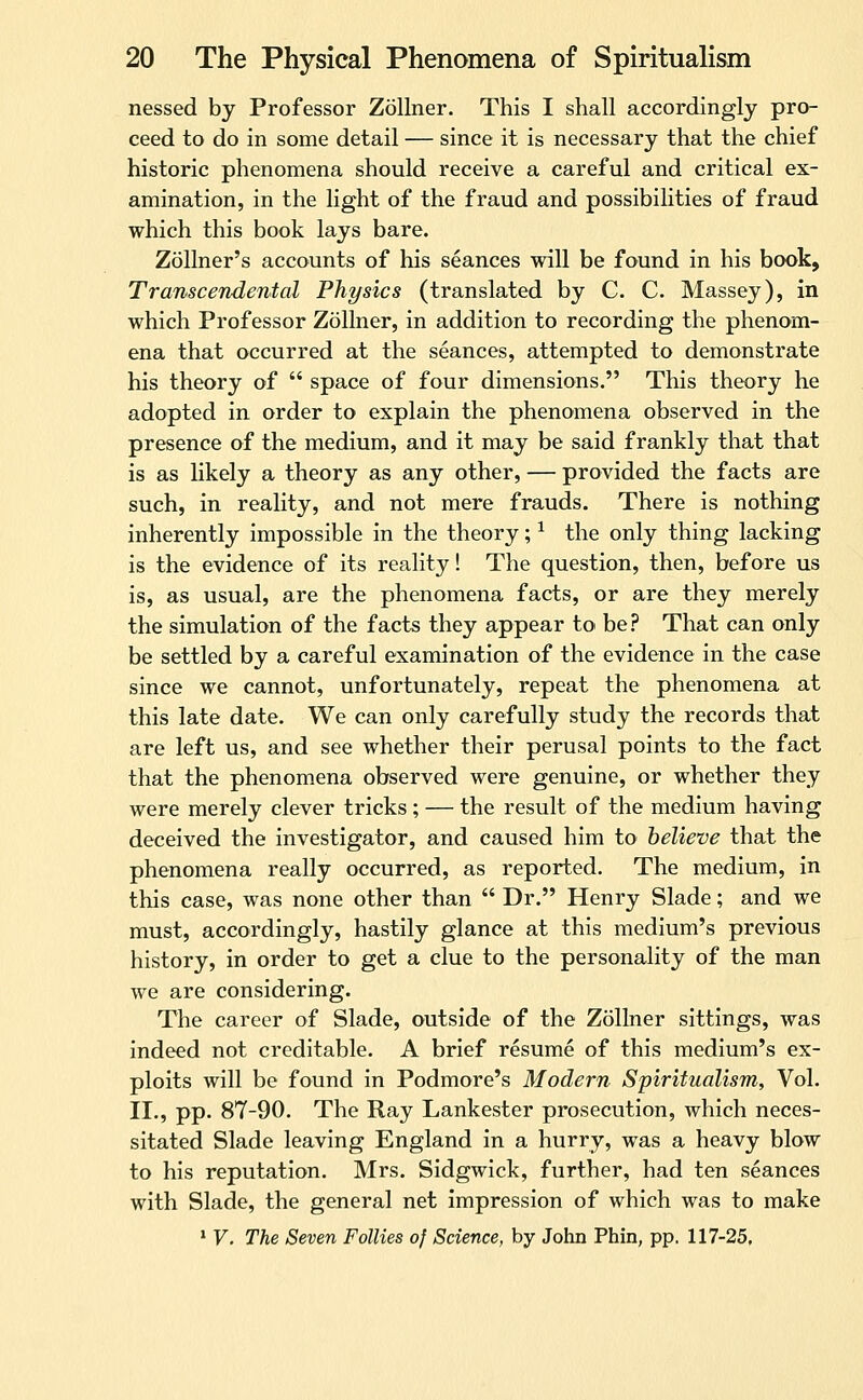 nessed by Professor Zollner. This I shall accordingly pro- ceed to do in some detail — since it is necessary that the chief historic phenomena should receive a careful and critical ex- amination, in the light of the fraud and possibihties of fraud which this book lays bare. Zollner's accounts of his seances will be found in his book. Transcendental Physics (translated by C. C. Massey), in which Professor Zollner, in addition to recording the phenom- ena that occurred at the seances, attempted to demonstrate his theory of  space of four dimensions. This theory he adopted in order to explain the phenomena observed in the presence of the medium, and it may be said frankly that that is as likely a theory as any other, — provided the facts are such, in reality, and not mere frauds. There is nothing inherently impossible in the theory; ^ the only thing lacking is the evidence of its reality! The question, then, before us is, as usual, are the phenomena facts, or are they merely the simulation of the facts they appear to be? That can only be settled by a careful examination of the evidence in the case since we cannot, unfortunately, repeat the phenomena at this late date. We can only carefully study the records that are left us, and see whether their perusal points to the fact that the phenomena observed were genuine, or whether they were merely clever tricks; — the result of the medium having deceived the investigator, and caused him to believe that the phenomena really occurred, as reported. The medium, in this case, was none other than  Dr. Henry Slade; and we must, accordingly, hastily glance at this medium's previous history, in order to get a clue to the personality of the man we are considering. The career of Slade, outside of the Zollner sittings, was indeed not creditable. A brief resume of this medium's ex- ploits will be found in Podmore's Modern Spiritualism, Vol. II., pp. 87-90. The Ray Lankester prosecution, which neces- sitated Slade leaving England in a hurry, was a heavy blow to his reputation. Mrs. Sidgwick, further, had ten seances with Slade, the general net impression of which was to make * V. The Seven Follies of Science, by John Phin, pp. 117-25,