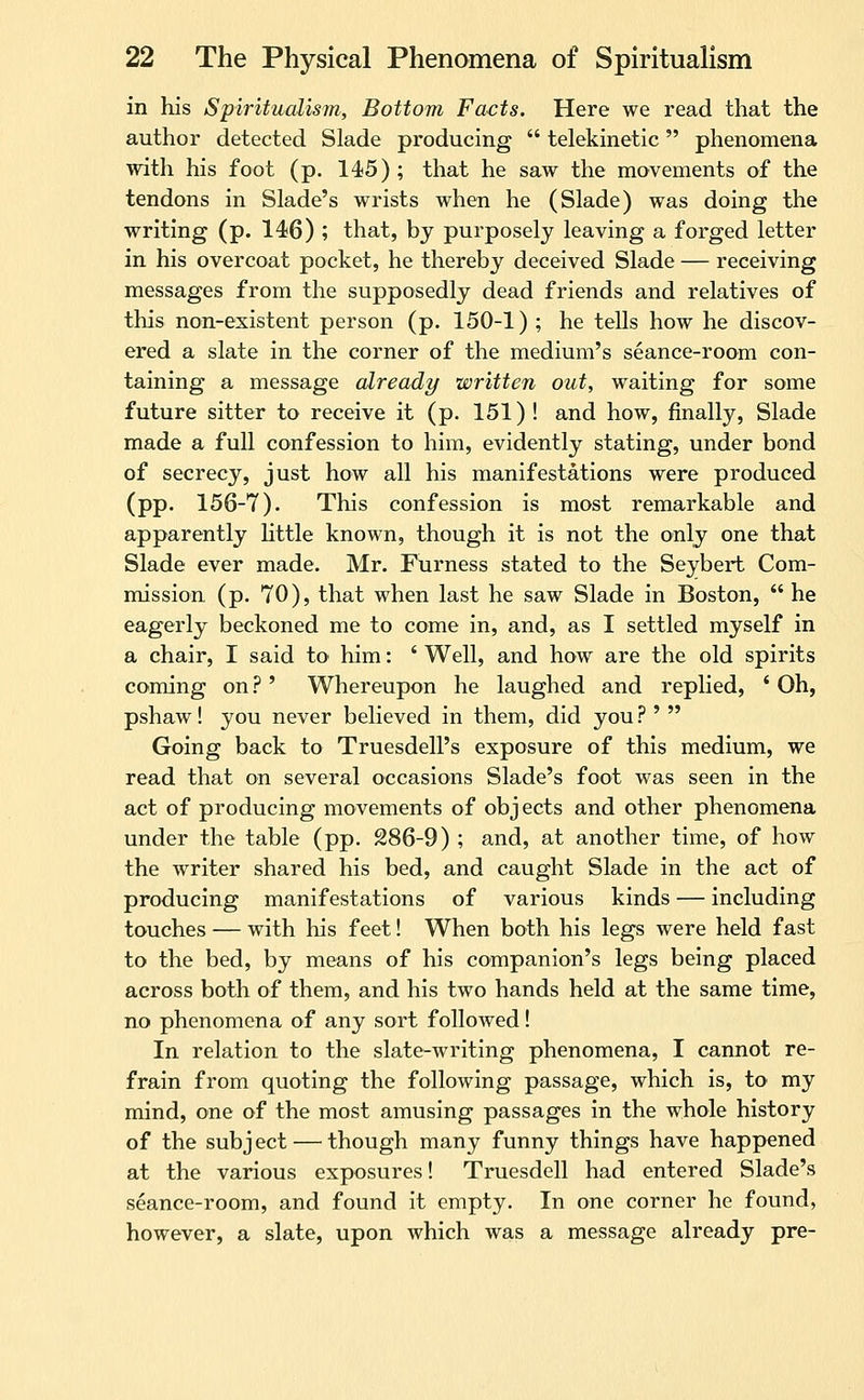 in his Spiritualism, Bottom Facts. Here we read that the author detected Slade producing  telekinetic phenomena with his foot (p. 145); that he saw the movements of the tendons in Slade's wrists when he (Slade) was doing the writing (p. 146) ; that, by purposely leaving a forged letter in his overcoat pocket, he thereby deceived Slade — receiving messages from the supposedly dead friends and relatives of this non-existent person (p. 150-1) ; he tells how he discov- ered a slate in the corner of the medium's seance-room con- taining a message already written out, waiting for some future sitter to receive it (p. 151)! and how, finally, Slade made a full confession to him, evidently stating, under bond of secrecy, just how all his manifestations were produced (pp. 156-7). This confession is most remarkable and apparently Uttle known, though it is not the only one that Slade ever made. Mr. Furness stated to the Seybert Com- mission (p. 70), that when last he saw Slade in Boston,  he eagerly beckoned me to come in, and, as I settled myself in a chair, I said to him: ' Well, and how are the old spirits coming on ? ' Whereupon he laughed and replied, ' Oh, pshaw! you never believed in them, did you ? '  Going back to Truesdell's exposure of this medium, we read that on several occasions Slade's foot was seen in the act of producing movements of obj ects and other phenomena under the table (pp. 286-9) ; and, at another time, of how the writer shared his bed, and caught Slade in the act of producing manifestations of various kinds — including touches — with his feet! When both his legs were held fast to the bed, by means of his companion's legs being placed across both of them, and his two hands held at the same time, no phenomena of any sort followed! In relation to the slate-writing phenomena, I cannot re- frain from quoting the following passage, which is, to my mind, one of the most amusing passages in the whole history of the subject—^ though many funny things have happened at the various exposures! Truesdell had entered Slade's seance-room, and found it empty. In one corner he found, however, a slate, upon which was a message already pre-