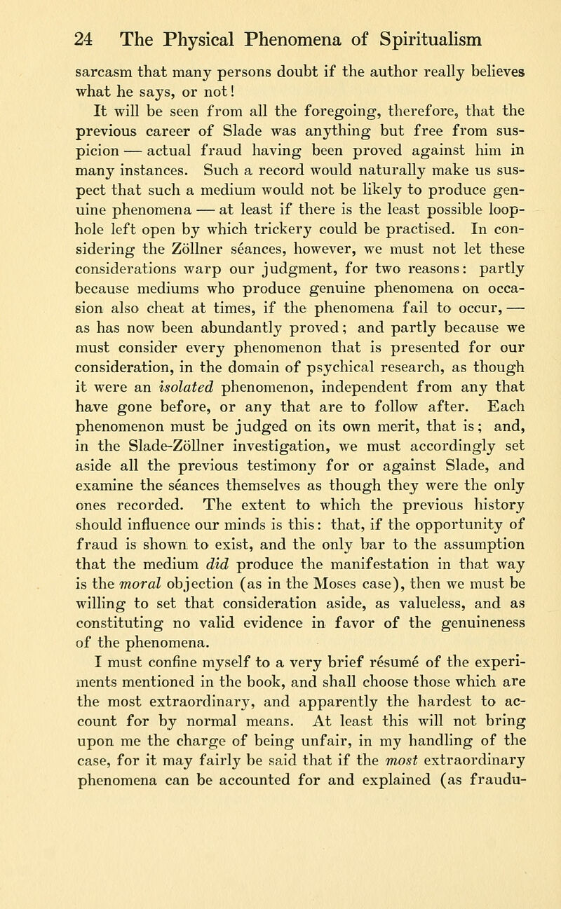 sarcasm that many persons doubt if the author really believes what he says, or not! It will be seen from all the foregoing, therefore, that the previous career of Slade was anything but free from sus- picion — actual fraud having been proved against him in many instances. Such a record would naturally make us sus- pect that such a medium would not be likely to produce gen- uine phenomena — at least if there is the least possible loop- hole left open by which trickery could be practised. In con- sidering the Zollner seances, however, we must not let these considerations warp our judgment, for two reasons: partly because mediums who produce genuine phenomena on occa- sion also cheat at times, if the phenomena fail to occur, — as has now been abundantly proved; and partly because we must consider every phenomenon that is presented for our consideration, in the domain of psychical research, as though it were an isolated phenomenon, independent from any that have gone before, or any that are to follow after. Each phenomenon must be judged on its own merit, that is; and, in the Slade-Zollner investigation, we must accordingly set aside all the previous testimony for or against Slade, and examine the seances themselves as though they were the only ones recorded. The extent to which the previous history should influence our minds is this: that, if the opportunity of fraud is shown to exist, and the only bar to the assumption that the medium did produce the manifestation in that way is the moral objection (as in the Moses case), then we must be willing to set that consideration aside, as valueless, and as constituting no valid evidence in favor of the genuineness of the phenomena. I must confine myself to a very brief resume of the experi- ments mentioned in the book, and shall choose those which are the most extraordinary, and apparently the hardest to ac- count for by normal means. At least this will not bring upon me the charge of being unfair, in my handling of the case, for it may fairly be said that if the most extraordinary phenomena can be accounted for and explained (as fraudu-
