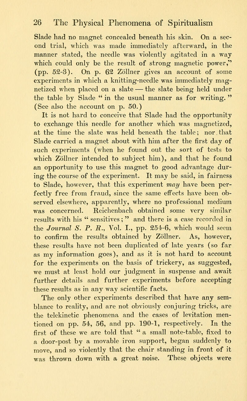 Slade had no magnet concealed beneath his skin. On a sec- ond trial, which was made immediately afterward, in the manner stated, the needle was violently agitated in a way which could only be the result of strong magnetic power,'' (pp. 52-3). On p. 62 Zollner gives an account of some experiments in which a knitting-needle was immediately mag- netized when placed on a slate — the slate being held under the table by Slade  in the usual manner as for writing.  (See also the account on p. 50.) It is not hard to conceive that Slade had the opportunity to exchange this needle for another which was magnetized, at the time the slate was held beneath the table; nor that Slade carried a magnet about with him after the first day of such experiments (when he found out the sort of tests to which Zollner intended to subject him), and that he found an opportunity to use this magnet to good advantage dur- ing the course of the experiment. It may be said, in fairness to Slade, however, that this experiment Tuay have been per- fectly free from fraud, since the same effects have been ob- served elsewhere, apparently, where no professional medium was concerned. Reichenbach obtained some very similar results with his  sensitives;  and there is a case recorded in the Journal S. P. R., Vol. I., pp. 254-6, which would seem to confirm the results obtained by Zollner. As, however, these results have not been duplicated of late years (so far as my information goes), and as it is not hard to account for the experiments on the basis of trickery, as suggested, we must at least hold our judgment in suspense and await further details and further experiments before accepting these results as in any way scientific facts. The only other experiments described that have any sem- blance to reality, and are not obviously conjuring tricks, are the telekinetic phenomena and the cases of levitation men- tioned on pp. 54, 56, and pp. 190-1, respectively. In the first of these we are told that  a small note-table, fixed to a door-post by a movable iron support, began suddenly to move, and so violently that the chair standing in front of it was thrown down with a great noise. These objects were