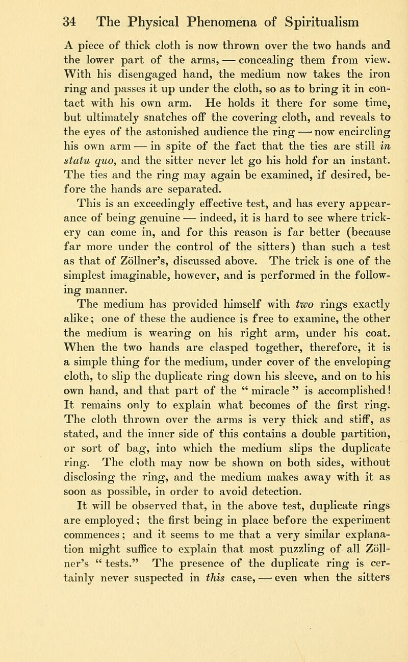 A piece of thick cloth is now thrown over the two hands and the lower part of the arms, — concealing them from view. With his disengaged hand, the medium now takes the iron ring and passes it up under the cloth, so as to bring it in con- tact with his own arm. He holds it there for some time, but ultimately snatches off the covering cloth, and reveals to the eyes of the astonished audience the ring —■ now encircling his own arm — in spite of the fact that the ties are still in statu quo, and the sitter never let go his hold for an instant. The ties and the ring may again be examined, if desired, be- fore the hands are separated. This is an exceedingly effective test, and has every appear- ance of being genuine — indeed, it is hard to see where trick- ery can come in, and for this reason is far better (because far more under the control of the sitters) than such a test as that of Zollner's, discussed above. The trick is one of the simplest imaginable, however, and is performed in the follow- ing manner. The medium has provided himself with two rings exactly alike; one of these the audience is free to examine, the other the medium is wearing on his right arm, under his coat. When the two hands are clasped together, therefore, it is a simple thing for the medium, under cover of the enveloping cloth, to slip the duplicate ring down his sleeve, and on to his own hand, and that part of the  miracle  is accomplished! It remains only to explain what becomes of the first ring. The cloth thrown over the arms is very thick and stiff, as stated, and the inner side of this contains a double partition, or sort of bag, into which the medium slips the duplicate ring. The cloth may now be shown on both sides, without disclosing the ring, and the medium makes away with it as soon as possible, in order to avoid detection. It will be observed that, in the above test, duplicate rings are employed; the first being in place before the experiment commences; and it seems to me that a very similar explana- tion might suffice to explain that most puzzling of all Zoll- ner's  tests. The presence of the duplicate ring is cer- tainly never suspected in this case, — even when the sitters