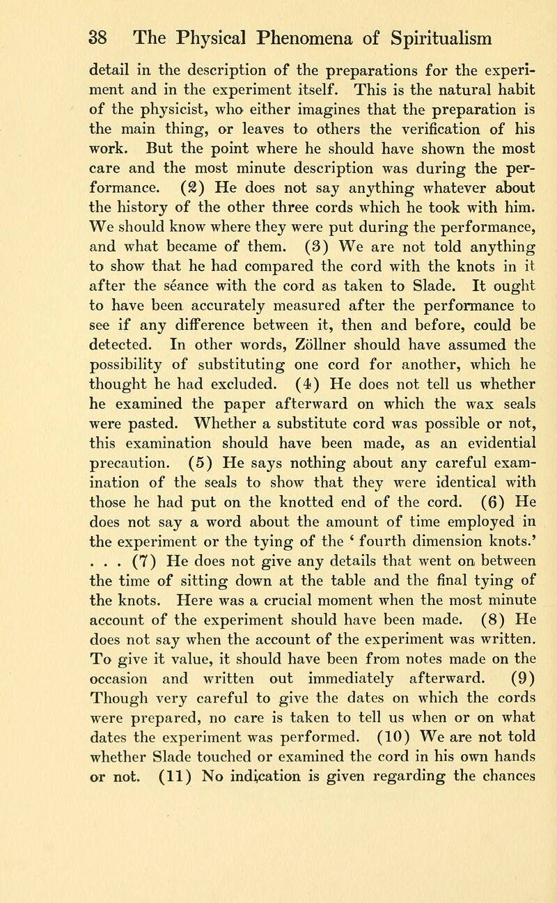 detail in the description of the preparations for the experi- ment and in the experiment itself. This is the natural habit of the physicist, who either imagines that the preparation is the main thing, or leaves to others the veriification of his work. But the point where he should have shown the most care and the most minute description was during the per- formance. (2) He does not say anything whatever about the history of the other three cords which he took with him. We should know where they were put during the performance, and what became of them. (3) We are not told anything to show that he had compared the cord with the knots in it after the seance with the cord as taken to Slade. It ought to have been accurately measured after the performance to see if any difference between it, then and before, could be detected. In other words, Zollner should have assumed the possibility of substituting one cord for another, which he thought he had excluded. (4) He does not tell us whether he examined the paper afterward on which the wax seals were pasted. Whether a substitute cord was possible or not, this examination should have been made, as an evidential precaution. (5) He says nothing about any careful exam- ination of the seals to show that they were identical with those he had put on the knotted end of the cord. (6) He does not say a word about the amount of time employed in the experiment or the tying of the * fourth dimension knots.' ... (7) He does not give any details that went on between the time of sitting down at the table and the final tying of the knots. Here was a crucial moment when the most minute account of the experiment should have been made. (8) He does not say when the account of the experiment was written. To give it value, it should have been from notes made on the occasion and written out immediately afterward. (9) Though very careful to give the dates on which the cords were prepared, no care is taken to tell us when or on what dates the experiment was performed. (10) We are not told whether Slade touched or examined the cord in his own hands or not. (11) No indication is given regarding the chances