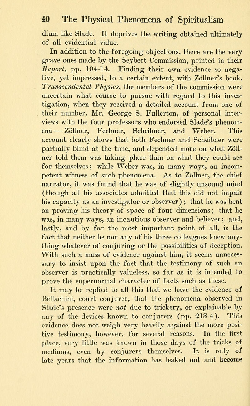 dium like Slade. It deprives the writing obtained ultimately of all evidential value. In addition to the foregoing objections, there are the very grave ones made by the Seybert Commission, printed in their Report, pp. 104-14. Finding their own evidence so nega- tive, yet impressed, to a certain extent, with Zollner's book, Transcendental Physics, the members of the commission were uncertain what course to pursue with regard to this inves- tigation, when they received a detailed account from one of their number, Mr. George S. Fullerton, of personal inter- views with the four professors who endorsed Slade's phenom- ena — Zollner, Fechner, Scheibner, and Weber. This account clearly shows that both Fechner and Scheibner were partially blind at the time, and depended more on what Zoll- ner told them was taking place than on what they could see for themselves; while Weber was, in many ways, an incom- petent witness of such phenomena. As to Zollner, the chief narrator, it was found that he was of slightly unsound mind (though all his associates admitted that this did not impair his capacity as an investigator or observer) ; that he was bent on proving his theory of space of four dimensions; that he was, in many ways, an incautious observer and believer; and, lastly, and by far the most important point of all, is the fact that neither he nor any of his three colleagues knew any- thing whatever of conjuring or the possibilities of deception. With such a mass of evidence against him, it seems unneces- sary to insist upon the fact that the testimony of such an observer is practically valueless, so far as it is intended to prove the supernormal character of facts such as these. It may be replied to all this that we have the evidence of Bellachini, court conjurer, that the phenomena observed in Slade's presence were not due to trickery, or explainable by any of the devices known to conjurers (pp. 213-4). This evidence does not weigh very heavily against the more posi- tive testimony, however, for several reasons. In the first place, very little was known in those days of the tricks of mediums, even by conjurers themselves. It is only of late years that the information has leaked out and become