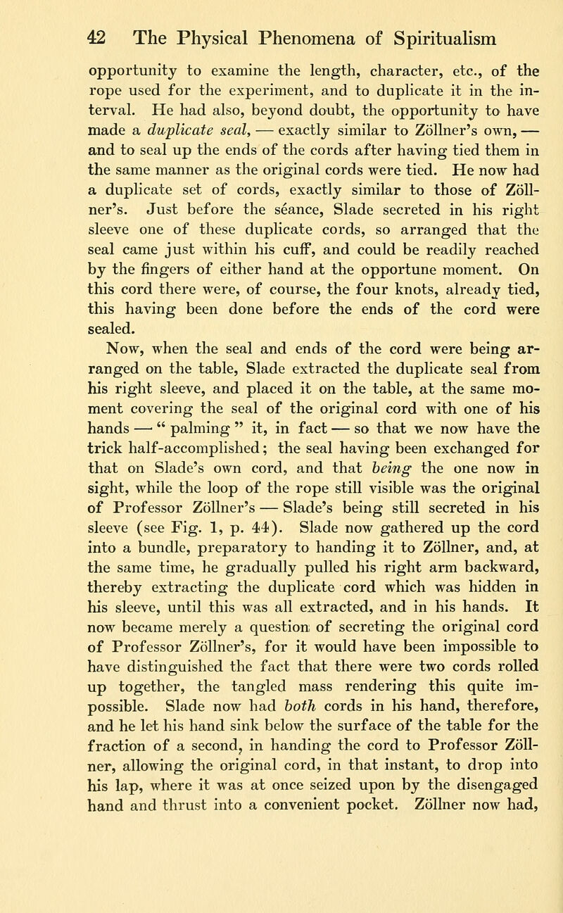 opportunity to examine the length, character, etc., of the rope used for the experiment, and to duplicate it in the in- terval. He had also, beyond doubt, the opportunity to have made a duplicate seal, — exactly similar to ZoUner's own, — and to seal up the ends of the cords after having tied them in the same manner as the original cords were tied. He now had a duplicate set of cords, exactly similar to those of ZoU- ner's. Just before the seance, Slade secreted in his right sleeve one of these duplicate cords, so arranged that the seal came just within his cuff, and could be readily reached by the fingers of either hand at the opportune moment. On this cord there were, of course, the four knots, already tied, this having been done before the ends of the cord were sealed. Now, when the seal and ends of the cord were being ar- ranged on the table, Slade extracted the duplicate seal from his right sleeve, and placed it on the table, at the same mo- ment covering the seal of the original cord with one of his hands —  palming  it, in fact — so that we now have the trick half-accomplished; the seal having been exchanged for that on Slade's own cord, and that being the one now in sight, while the loop of the rope still visible was the original of Professor Zollner's — Slade's being still secreted in his sleeve (see Fig. 1, p. 44). Slade now gathered up the cord into a bundle, preparatory to handing it to Zollner, and, at the same time, he gradually pulled his right arm backward, thereby extracting the duplicate cord which was hidden in his sleeve, until this was all extracted, and in his hands. It now became merely a question; of secreting the original cord of Professor Zollner's, for it would have been impossible to have distinguished the fact that there were two cords rolled up together, the tangled mass rendering this quite im- possible. Slade now had both cords in his hand, therefore, and he let his hand sink below the surface of the table for the fraction of a second, in handing the cord to Professor Zoll- ner, allowing the original cord, in that instant, to drop into his lap, where it was at once seized upon by the disengaged hand and thrust into a convenient pocket. Zollner now had.