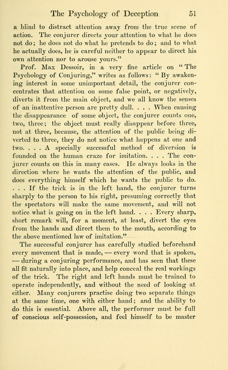 a blind to distract attention away from the true scene of action. The conjurer directs your attention to what he does not do; he does not do what he pretends to do; and to what he actually does, he is careful neither to appear to direct his own attention nor to arouse yours. Prof. Max Dessoir, in a very fine article on  The Psychology of Conjuring, writes as follows:  By awaken- ing interest in some unimportant detail, the conjurer con- centrates that attention on some false point, or negatively, diverts it from the main object, and we all know the senses of an inattentive person are pretty dull. . . . When causing the disappearance of some object, the conjurer counts one, two, three; the object must really disappear before three, not at three, because, the attention of the public being di- verted to three, they do not notice what happens at one and two. ... A specially successful method of diversion is founded on the human craze for imitation. . . . The con- jurer counts on tliis in many cases. He always looks in the direction where he wants the attention of the public, and does everything himself which he wants the public to do. ... If the trick is in the left hand, the conjurer turns sharply to the person to his right, presuming correctly that the spectators will make the same movement, and will not notice what is going on in the left hand. . . . Every sharp, short remark will, for a moment, at least, divert the eyes from the hands and direct them to the mouth, according to the above mentioned law of imitation. The successful conjurer has carefully studied beforehand every movement that is made, — every word that is spoken, — during a conjuring performance, and has seen that these all fit naturally into place, and help conceal the real workings of the trick. The right and left hands must be trained to operate independently, and without the need of looking at either. Many conjurers practise doing two separate things at the same time, one with either hand; and the ability to do this is essential. Above all, the performer must be full of conscious self-possession^ and feel himself to be master