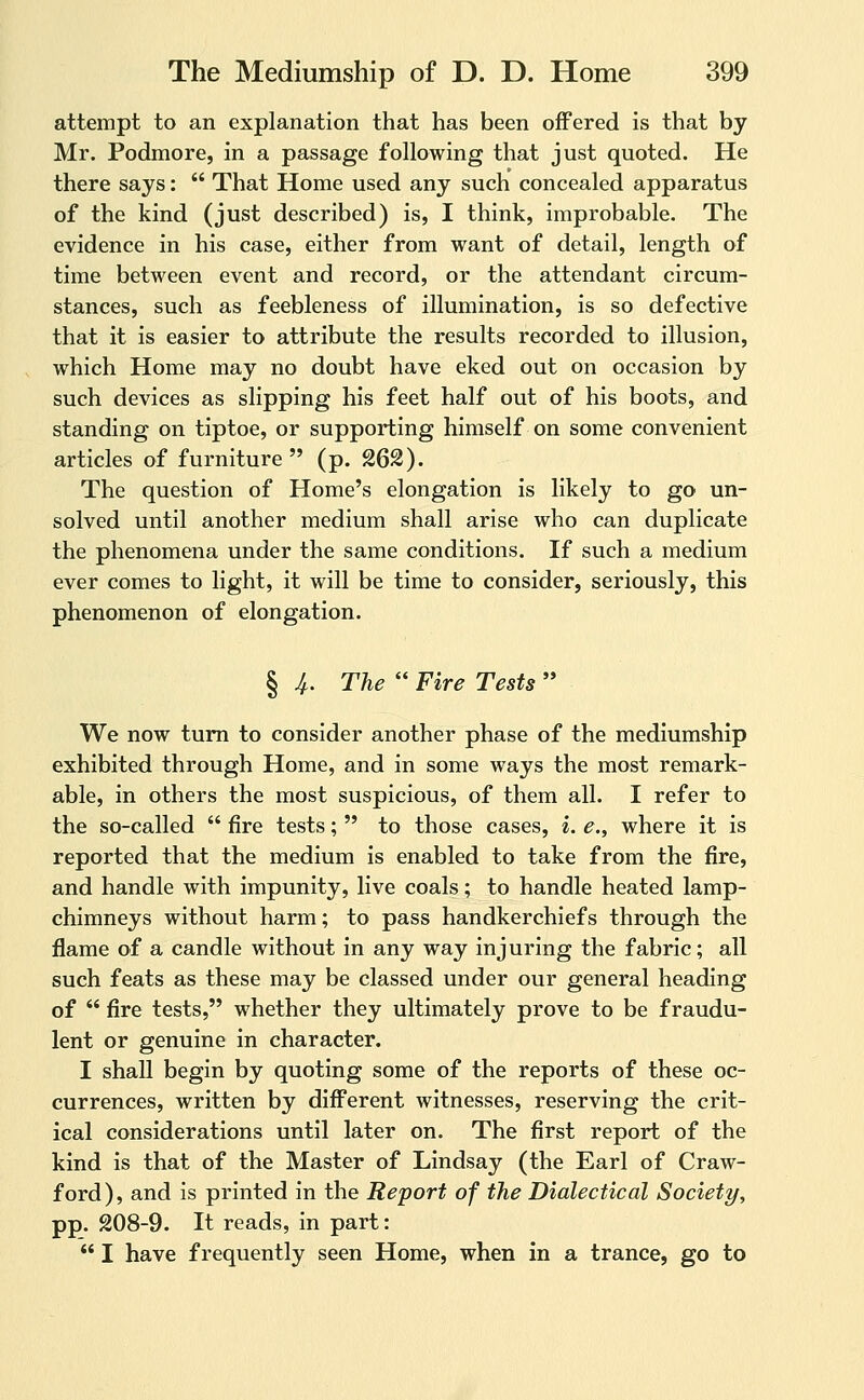 attempt to an explanation that has been offered is that by Mr. Podmore, in a passage following that just quoted. He there says:  That Home used any such concealed apparatus of the kind (just described) is, I think, improbable. The evidence in his case, either from want of detail, length of time between event and record, or the attendant circum- stances, such as feebleness of illumination, is so defective that it is easier to attribute the results recorded to illusion, which Home may no doubt have eked out on occasion by such devices as slipping his feet half out of his boots, and standing on tiptoe, or supporting himself on some convenient articles of furniture  (p. 262). The question of Home's elongation is likely to go un- solved until another medium shall arise who can duplicate the phenomena under the same conditions. If such a medium ever comes to light, it will be time to consider, seriously, this phenomenon of elongation. § ^. The  Fire Tests  We now turn to consider another phase of the mediumship exhibited through Home, and in some ways the most remark- able, in others the most suspicious, of them all. I refer to the so-called  fire tests;  to those cases, i. e., where it is reported that the medium is enabled to take from the fire, and handle with impunity, live coals; to handle heated lamp- chimneys without harm; to pass handkerchiefs through the flame of a candle without in any way injuring the fabric; all such feats as these may be classed under our general heading of  fire tests, whether they ultimately prove to be fraudu- lent or genuine in character. I shall begin by quoting some of the reports of these oc- currences, written by different witnesses, reserving the crit- ical considerations until later on. The first report of the kind is that of the Master of Lindsay (the Earl of Craw- ford ), and is printed in the Report of the Dialectical Society, pp. 208-9. It reads, in part:  I have frequently seen Home, when in a trance, go to