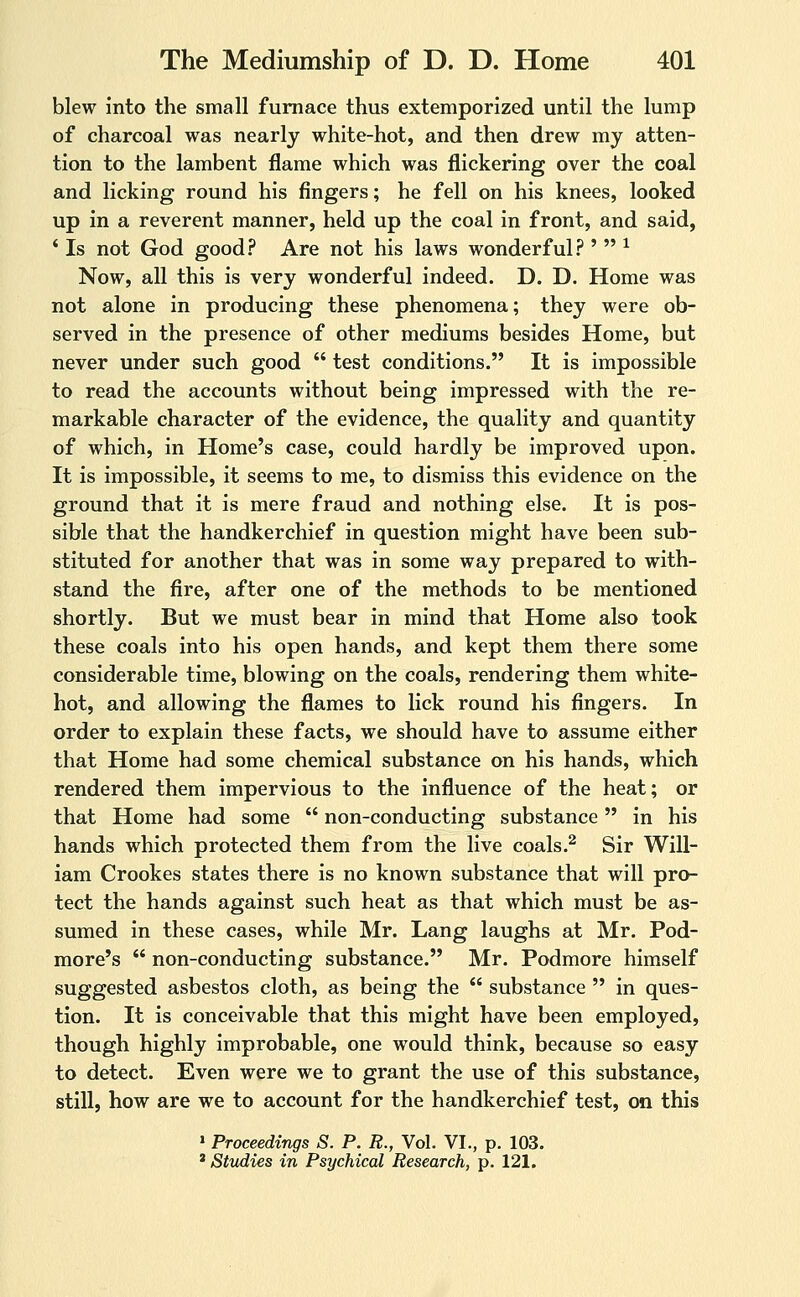 blew Into the small furnace thus extemporized until the lump of charcoal was nearly white-hot, and then drew my atten- tion to the lambent flame which was flickering over the coal and licking round his fingers; he fell on his knees, looked up in a reverent manner, held up the coal in front, and said, ' Is not God good? Are not his laws wonderful? '  ^ Now, all this is very wonderful indeed. D. D. Home was not alone in producing these phenomena; they were ob- served in the presence of other mediums besides Home, but never under such good  test conditions. It is impossible to read the accounts without being impressed with the re- markable character of the evidence, the quality and quantity of which, in Home's case, could hardly be improved upon. It is impossible, it seems to me, to dismiss this evidence on the ground that it is mere fraud and nothing else. It is pos- sible that the handkerchief in question might have been sub- stituted for another that was in some way prepared to with- stand the fire, after one of the methods to be mentioned shortly. But we must bear in mind that Home also took these coals into his open hands, and kept them there some considerable time, blowing on the coals, rendering them white- hot, and allowing the flames to lick round his fingers. In order to explain these facts, we should have to assume either that Home had some chemical substance on his hands, which rendered them impervious to the influence of the heat; or that Home had some  non-conducting substance in his hands which protected them from the live coals.^ Sir Will- iam Crookes states there is no known substance that will pro- tect the hands against such heat as that which must be as- sumed in these cases, while Mr. Lang laughs at Mr. Pod- more's  non-conducting substance. Mr. Podmore himself suggested asbestos cloth, as being the  substance  in ques- tion. It is conceivable that this might have been employed, though highly improbable, one would think, because so easy to detect. Even were we to grant the use of this substance, still, how are we to account for the handkerchief test, on this » Proceedings S. P. R., Vol. VI., p. 103. * Studies in Psychical Research, p. 121.