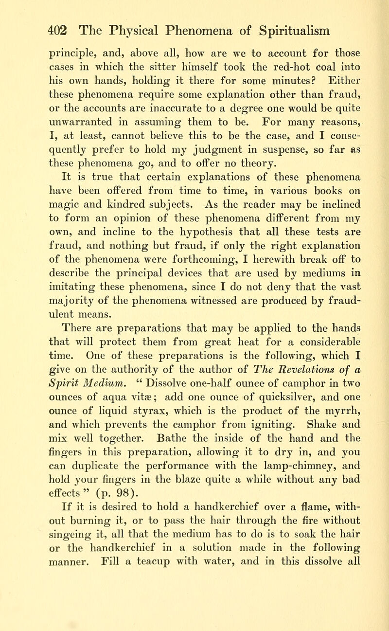 principle, and, above all, how are we to account for those cases in which the sitter himself took the red-hot coal into his own hands, holding it there for some minutes? Either these phenomena require some explanation other than fraud, or the accounts are inaccurate to a degree one would be quite unwarranted in assuming them to be. For many reasons, I, at least, cannot believe this to be the case, and I conse- quently prefer to hold my judgment in suspense, so far as these phenomena go, and to offer no theory. It is true that certain explanations of these phenomena have been offered from time to time, in various books on magic and kindred subjects. As the reader may be inclined to form an opinion of these phenomena different from my own, and incline to the hypothesis that all these tests are fraud, and nothing but fraud, if only the right explanation of the phenomena were forthcoming, I herewith break off to describe the principal devices that are used by mediums in imitating these phenomena, since I do not deny that the vast majority of the phenomena witnessed are produced by fraud- ulent means. There are preparations that may be applied to the hands that will protect them from great heat for a considerable time. One of these preparations is the following, which I give on the authority of the author of The Revelations of a Spirit Medium.  Dissolve one-half ounce of camphor in two ounces of aqua vitae; add one ounce of quicksilver, and one ounce of liquid styrax, which is the product of the myrrh, and which prevents the camphor from igniting. Shake and mix well together. Bathe the inside of the hand and the fingers in this preparation, allowing it to dry in, and you can duplicate the performance with the lamp-chimney, and hold your fingers in the blaze quite a while without any bad effects  (p. 98). If it is desired to hold a handkerchief over a flame, with- out burning it, or to pass the hair through the fire without singeing it, all that the medium has to do is to soak the hair or the handkerchief in a solution made in the following manner. Fill a teacup with water, and in this dissolve all
