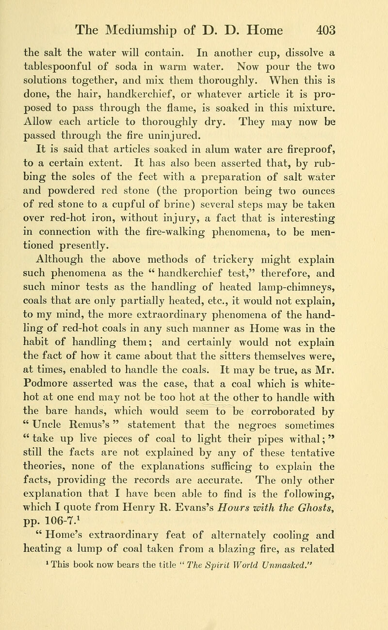 the salt the water will contain. In another cup, dissolve a tablespoonful of soda in warm water. Now pour the two solutions together, and mix them thoroughly. When this is done, the hair, handkerchief, or whatever article it is pro- posed to pass through the flame, is soaked in this mixture. Allow each article to thoroughly dry. They may now be passed through the fire uninjured. It is said that articles soaked in alum water are fireproof, to a certain extent. It has also been asserted that, by rub- bing the soles of the feet with a preparation of salt water and powdered red stone (the proportion being two ounces of red stone to a cupful of brine) several steps may be taken over red-hot iron, without injury, a fact that is interesting in connection with the fire-walking phenomena, to be men- tioned presently. Although the above methods of trickery might explain such phenomena as the  handkerchief test, therefore, and such minor tests as the handling of heated lamp-chimneys, coals that are only partially heated, etc., it would not explain, to my mind, the more extraordinary phenomena of the hand- ling of red-hot coals in any such manner as Home was in the habit of handling them; and certainly would not explain the fact of how it came about that the sitters themselves were, at times, enabled to handle the coals. It may be true, as Mr. Podmore asserted was the case, that a coal which is white- hot at one end may not be too hot at the other to handle with the bare hands, which would seem to be corroborated by  Uncle Remus's statement that the negroes sometimes  take up live pieces of coal to light their pipes withal;  still the facts are not explained by any of these tentative theories, none of the explanations sufficing to explain the facts, providing the records are accurate. The only other explanation that I have been able to find is the following, which I quote from Henry R. Evans's Hours with the Ghosts, pp. 106-7.^  Home's extraordinary feat of alternately cooling and heating a lump of coal taken from a blazing fire, as related * This book now bears the title  The Spirit World Unmasked.